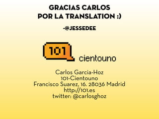 gracias carlos
 por la translation :)
          -@jessedee




        Carlos Garcia-Hoz
          101-Cientouno
Francisco Suarez, 16. 28036 Madrid
            http://101.es
       twitter: @carlosghoz
 