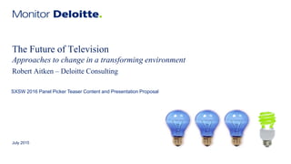 The Future of Television
Approaches to change in a transforming environment
July 2015
Robert Aitken – Deloitte Consulting
SXSW 2016 Panel Picker Teaser Content and Presentation Proposal
 