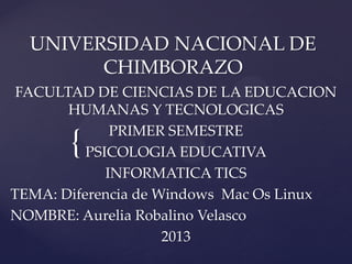 UNIVERSIDAD NACIONAL DE
CHIMBORAZO
FACULTAD DE CIENCIAS DE LA EDUCACION
HUMANAS Y TECNOLOGICAS
PRIMER SEMESTRE
PSICOLOGIA EDUCATIVA
INFORMATICA TICS
TEMA: Diferencia de Windows Mac Os Linux
NOMBRE: Aurelia Robalino Velasco
2013

{

 