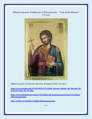 Sfântul mucenic Emilian de la Durostorum - “rob al lui Hristos”
(18 iulie)
Sfântul mucenic Emilian din Durostor, România (†362) (18 iulie):
https://www.academia.edu/43743225/Sf%C3%A2ntul_mucenic_Emilian_din_Durostor_Ro
m%C3%A2nia_362_18_iulie_
https://www2.slideshare.net/steaemy1/sf-emilian-edit-nouuuuuuuuuu/steaemy1/sf-emilian-
edit-nouuuuuuuuuu
https://archive.org/details/sf.-emilian-edit-nouuuuuuuuuu
***
 