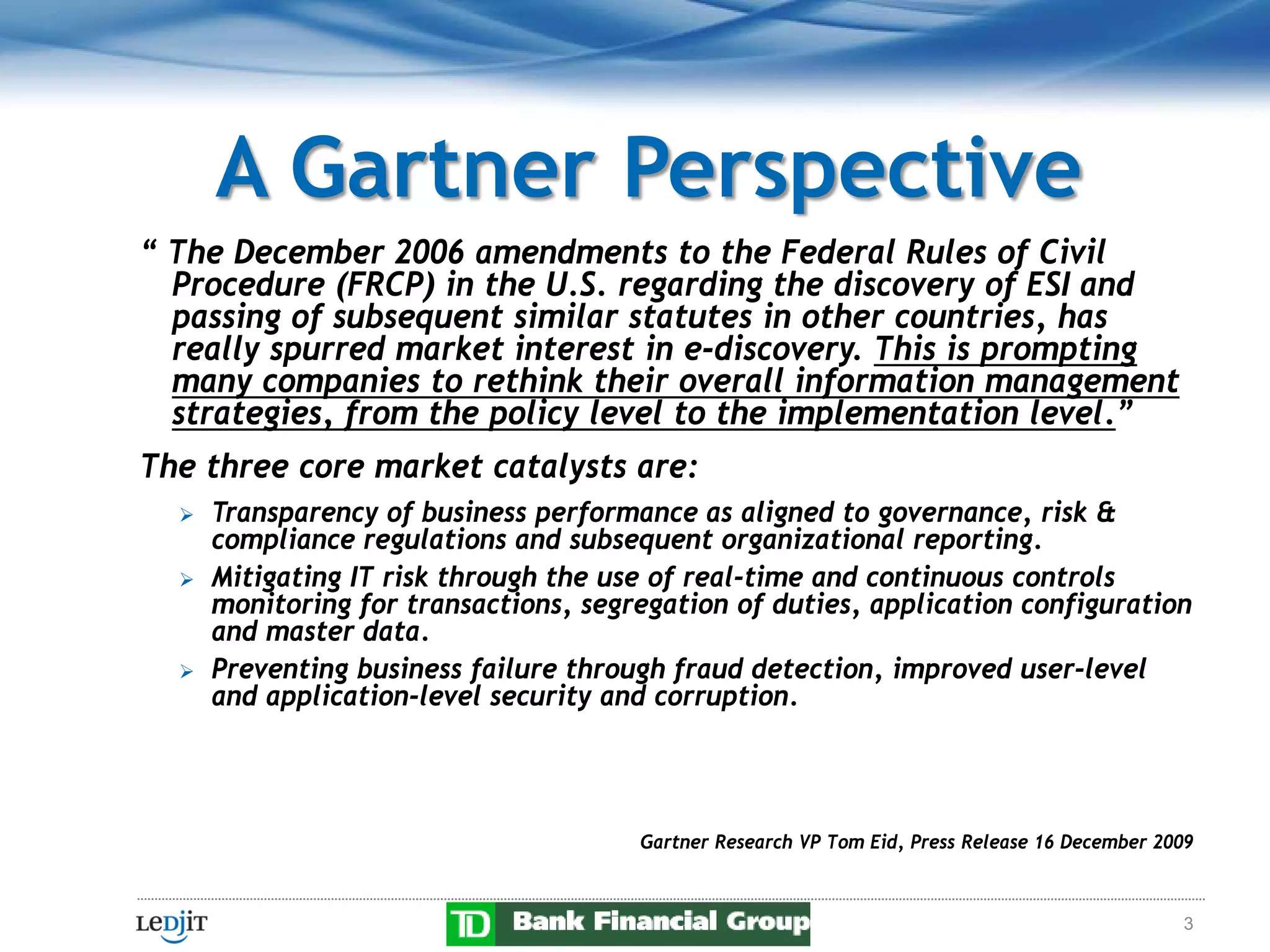 A Gartner Perspective
“ The December 2006 amendments to the Federal Rules of Civil
  Procedure (FRCP) in the U.S. regarding the discovery of ESI and
  passing of subsequent similar statutes in other countries, has
  really spurred market interest in e-discovery. This is prompting
  many companies to rethink their overall information management
  strategies, from the policy level to the implementation level.”
The three core market catalysts are:
     Transparency of business performance as aligned to governance, risk &
      compliance regulations and subsequent organizational reporting.
     Mitigating IT risk through the use of real-time and continuous controls
      monitoring for transactions, segregation of duties, application configuration
      and master data.
     Preventing business failure through fraud detection, improved user-level
      and application-level security and corruption.




                                       Gartner Research VP Tom Eid, Press Release 16 December 2009



                                                                                                3
 