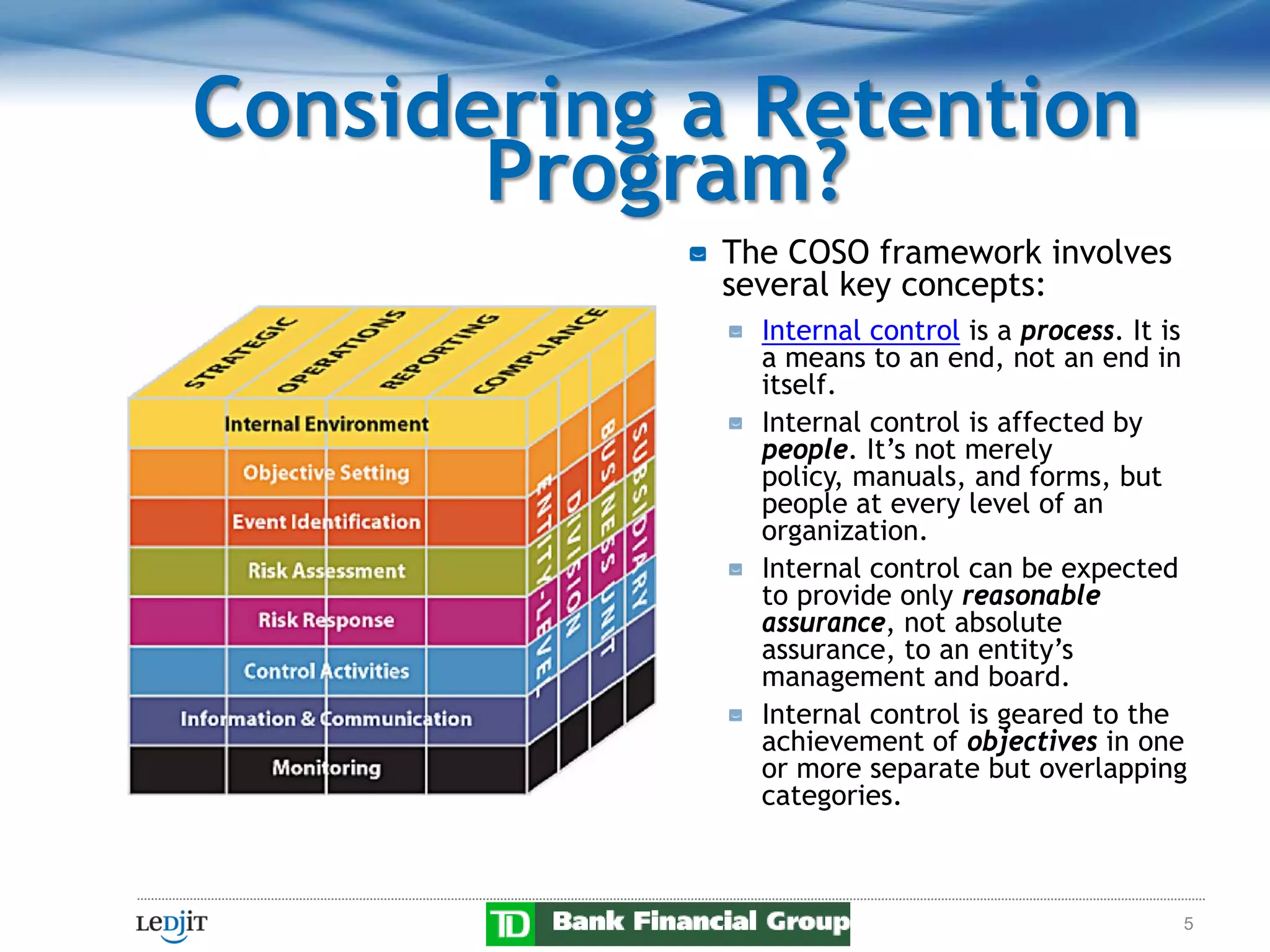 Considering a Retention
       Program?
            The COSO framework involves
            several key concepts:
              Internal control is a process. It is
              a means to an end, not an end in
              itself.
              Internal control is affected by
              people. It’s not merely
              policy, manuals, and forms, but
              people at every level of an
              organization.
              Internal control can be expected
              to provide only reasonable
              assurance, not absolute
              assurance, to an entity’s
              management and board.
              Internal control is geared to the
              achievement of objectives in one
              or more separate but overlapping
              categories.



                                                 5
 