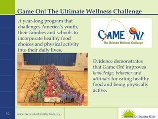 Game On! The Ultimate Wellness Challenge Evidence demonstrates that Game On! improves  knowledge, behavior  and  attitudes  for eating healthy food and being physically active. A  year-long program that challenges America’s youth, their families and schools to incorporate healthy food choices and physical activity into their daily lives. 
