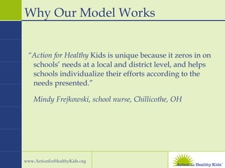 “ Action for Healthy  Kids is unique because it zeros in on schools’ needs at a local and district level, and helps schools individualize their efforts according to the needs presented.”  Mindy Frejkowski, school nurse, Chillicothe, OH Why Our Model Works 