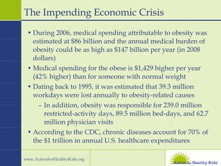 The Impending Economic Crisis During 2006, medical spending attributable to obesity was estimated at $86 billion and the annual medical burden of obesity could be as high as $147 billion per year (in 2008 dollars) Medical spending for the obese is $1,429 higher per year (42% higher) than for someone with normal weight Dating back to 1995, it was estimated that 39.3 million workdays were lost annually to obesity-related causes In addition, obesity was responsible for 239.0 million restricted-activity days, 89.5 million bed-days, and 62.7 million physician visits According to the CDC, chronic diseases account for 70% of the $1 trillion in annual U.S. healthcare expenditures 
