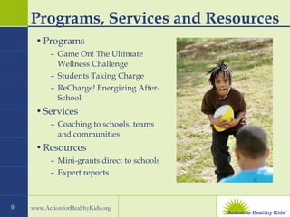 Programs, Services and Resources Programs Game On! The Ultimate Wellness Challenge Students Taking Charge ReCharge! Energizing After-School Services Coaching to schools, teams and communities Resources Mini-grants direct to schools Expert reports 