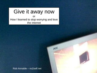 Give it away now or How I learned to stop worrying and love the internet Rob Annable – no2self.net 
