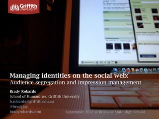 Managing identities on the social web:
Audience segregation and impression management
Brady Robards
School of Humanities, Griffith University
b.robards@griffith.edu.au
@bradyjay
bradyrobards.com                September 2012 at Brisbane State High School
 