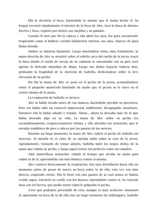 Ella le devolvió el beso, haciéndole lo mismo que le había hecho él. Su
lengua recorrió tímidamente el interior de la boca de Alec, tocó la línea de dientes
fuertes y lisos, exploró por dentro sus mejillas y su paladar.
Cuando él alzó por fin la cabeza y ella abrió los ojos, fue para encontrarlo
respirando como si hubiese corrido kilómetros enteros, sus ojos, charcos de pura
llama dorada.
Ambos se miraron fijamente. Luego moviéndose lenta, muy lentamente, la
mano derecha de Alec se arrastró sobre el esbelto arco del cuello de la joven, trazó
la línea donde el cuello de encaje de su camisón se encontraba con su piel, tocó
apenas la delicada muselina de abajo. Luego sus dedos bajaron todavía más,
probando la fragilidad de la clavícula de Isabella, deslizándose sobre la leve
elevación de su pecho.
Por fin la mano de Alec se posó en el pecho de la joven, acomodándose
sobre el pequeño montículo hinchado de modo que el pezón se le clavó en el
centro mismo de la mano.
La respiración de lsabella se detuvo.
Alec la había tocado antes de esa manera, haciéndole percibir su presencia.
Pero ese había sido un contacto impersonal, indiferente, desapegado, insultante.
Entonces ella lo había odiado y temido. Ahora... ahora lo deseaba más de lo que
había deseado algo en su vida. La mano de Alec sobre su pecho era
escandalosamente, vergonzosamente íntima, y ella adoraba esa sensación, que le
enviaba temblores de pies a cabeza por las puntas de los nervios.
Durante un largo momento, la mano de Alec cubrió el pecho de Isabella sin
moverse. Al mirarla él, el calor de su mirada ardió sobre la cara de la joven.
Agitadamente, tratando de tomar aliento, Isabella miró los largos dedos de la
mano que cubría su pecho, y luego aquel rostro tan perfecto como un camafeo.
-Qué maravillosa sensación- exhaló al tiempo que alzaba su mano para
cubrir la de él, apretándola con más firmeza contra sí misma.
Alec contuvo bruscamente la respiración. Sus ojos destellaron hacia ella un
momento antes de posar de nuevo su boca sobre la de ella, esta vez con más
dureza, exigiendo entrar. Ella lo besó con una pasión de la cual nunca se habría
creído capaz. Envolvió su cuello con los brazos, sujetándolo contra sí. Su corazón
latía con tal fuerza, que podía sentir cómo le golpeaba el pecho.
-Creo que podemos prescindir de esto, aunque es muy seductor- murmuró
él, apartando su boca de la de ella tras un largo momento de embriaguez. Isabella
 