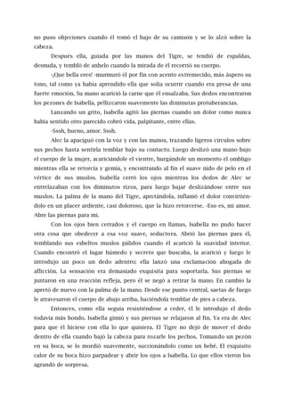 no puso objeciones cuando él tomó el bajo de su camisón y se lo alzó sobre la
cabeza.
Después ella, guiada por las manos del Tigre, se tendió de espaldas,
desnuda, y tembló de anhelo cuando la mirada de él recorrió su cuerpo.
-¡Que bella eres! -murmuró él por fin con acento estremecido, más áspero su
tono, tal como ya había aprendido ella que solía ocurrir cuando era presa de una
fuerte emoción. Su mano acarició la carne que él ensalzaba. Sus dedos encontraron
los pezones de Isabella, pellizcaron suavemente las diminutas protuberancias.
Lanzando un grito, Isabella agitó las piernas cuando un dolor como nunca
había sentido otro parecido cobró vida, palpitante, entre ellas.
-Sssh, bueno, amor. Sssh.
Alec la apaciguó con la voz y con las manos, trazando ligeros círculos sobre
sus pechos hasta sentirla temblar bajo su contacto. Luego deslizó una mano bajo
el cuerpo de la mujer, acariciándole el vientre, hurgándole un momento el ombligo
mientras ella se retorcía y gemía, y encontrando al fin el suave nido de pelo en el
vértice de sus muslos. Isabella cerró los ojos mientras los dedos de Alec se
entrelazaban con los diminutos rizos, para luego bajar deslizándose entre sus
muslos. La palma de la mano del Tigre, apretándola, inflamó el dolor convirtién-
dolo en un placer ardiente, casi doloroso, que la hizo retorcerse. -Eso es, mi amor.
Abre las piernas para mí.
Con los ojos bien cerrados y el cuerpo en llamas, Isabella no pudo hacer
otra cosa que obedecer a esa voz suave, seductora. Abrió las piernas para él,
temblando sus esbeltos muslos pálidos cuando él acarició la suavidad interior.
Cuando encontró el lugar húmedo y secreto que buscaba, la acarició y luego le
introdujo un poco un dedo adentro; ella lanzó una exclamación ahogada de
aflicción. La sensación era demasiado exquisita para soportarla. Sus piernas se
juntaron en una reacción refleja, pero él se negó a retirar la mano. En cambio la
apretó de nuevo con la palma de la mano. Desde ese punto central, saetas de fuego
le atravesaron el cuerpo de abajo arriba, haciéndola temblar de pies a cabeza.
Entonces, como ella seguía resistiéndose a ceder, él le introdujo el dedo
todavía más hondo. Isabella gimió y sus piernas se relajaron al fin. Ya era de Alec
para que él hiciese con ella lo que quisiera. El Tigre no dejó de mover el dedo
dentro de ella cuando bajó la cabeza para rozarle los pechos. Tomando un pezón
en su boca, se lo mordió suavemente, succionándolo como un bebé. El exquisito
calor de su boca hizo parpadear y abrir los ojos a Isabella. Lo que ellos vieron los
agrandó de sorpresa.
 
