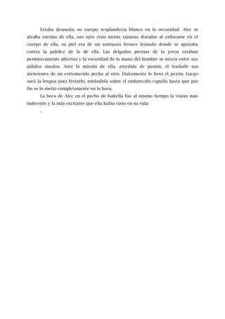 Estaba desnuda; su cuerpo resplandecía blanco en la oscuridad. Alec se
alzaba encima de ella, sus ojos eran meras ranuras doradas al enfocarse en el
cuerpo de ella, su piel era de un suntuoso bronce leonado donde se apoyaba
contra la palidez de la de ella. Las delgadas piernas de la joven estaban
permisivamente abiertas y la oscuridad de la mano del hombre se movía entre sus
pálidos muslos. Ante la mirada de ella, aturdida de pasión, él trasladó sus
atenciones de un estremecido pecho al otro. Dulcemente le besó el pezón. Luego
sacó la lengua para frotarlo, notándola sobre el endurecido capullo hasta que por
fin se lo metió completamente en la boca.
La boca de Alec en el pecho de Isabella fue al mismo tiempo la visión más
indecente y la más excitante que ella había visto en su vida
.
 