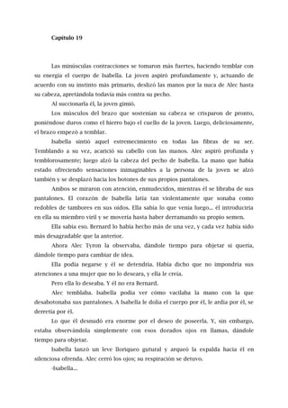 Capítulo 19
Las minúsculas contracciones se tomaron más fuertes, haciendo temblar con
su energía el cuerpo de Isabella. La joven aspiró profundamente y, actuando de
acuerdo con su instinto más primario, deslizó las manos por la nuca de Alec hasta
su cabeza, apretándola todavía más contra su pecho.
Al succionarla él, la joven gimió.
Los músculos del brazo que sostenían su cabeza se crisparon de pronto,
poniéndose duros como el hierro bajo el cuello de la joven. Luego, deliciosamente,
el brazo empezó a temblar.
Isabella sintió aquel estremecimiento en todas las fibras de su ser.
Temblando a su vez, acarició su cabello con las manos. Alec aspiró profunda y
temblorosamente; luego alzó la cabeza del pecho de Isabella. La mano que había
estado ofreciendo sensaciones inimaginables a la persona de la joven se alzó
también y se desplazó hacia los botones de sus propios pantalones.
Ambos se miraron con atención, enmudecidos, mientras él se libraba de sus
pantalones. El corazón de Isabella latía tan violentamente que sonaba como
redobles de tambores en sus oídos. Ella sabía lo que venía luego... él introduciría
en ella su miembro viril y se movería hasta haber derramando su propio semen.
Ella sabía eso. Bernard lo había hecho más de una vez, y cada vez había sido
más desagradable que la anterior.
Ahora Alec Tyron la observaba, dándole tiempo para objetar si quería,
dándole tiempo para cambiar de idea.
Ella podía negarse y él se detendría. Había dicho que no impondría sus
atenciones a una mujer que no lo deseara, y ella le creía.
Pero ella lo deseaba. Y él no era Bernard.
Alec temblaba. Isabella podía ver cómo vacilaba la mano con la que
desabotonaba sus pantalones. A Isabella le dolía el cuerpo por él, le ardía por él, se
derretía por él.
Lo que él desnudó era enorme por el deseo de poseerla. Y, sin embargo,
estaba observándola simplemente con esos dorados ojos en llamas, dándole
tiempo para objetar.
Isabella lanzó un leve lloriqueo gutural y arqueó la espalda hacia él en
silenciosa ofrenda. Alec cerró los ojos; su respiración se detuvo.
-Isabella...
 
