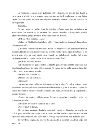 La condesita escupió esas palabras entre dientes. No quería que Pearl la
escuchara y acudiera a la escena para presenciar la degradación en que había
caído. Creía no poder soportar que alguien, salvo ella misma y Alec, se enterara de
su vergüenza.
-Isabella...
De pie junto al lecho, Alec la miraba ceñudo, con los pantalones ya
abrochados, las manos en las caderas. Sin camisa descalzo y desgreñado, estaba
irresistiblemente guapo. Isabella miró chirriando los dientes.
-¡Bribón! -Oye, espera... -¿Alec?
-¡Calavera! -Maldición, Isabella... -¡Alec! ¿Vas a volver a la cama? ¡Tengo frío!
-¡Desvergonzado!
-¡Que Dios condene al infierno a todas las mujeres!- Alec perdió por fin los
estribos. Ella lo notó en la dureza de su acento, lo vio en sus ojos. Con todo, él no
alzó la voz, pero su tono bastó para erizarle los cabellos del cuello. Salvo que
estaba demasiado cegada por la furia para asustarse de él.
-¡Truhán! ¡Villano! ¡Pícaro!
Isabella crispó los puños sobre la manta que apretaba contra su pecho. Sus
ojos lanzaban balas de pura cólera contra él. Nunca en su vida había estado tan
enfurecida... o tan avergonzada.
-Maldita sea, Isabella, yo...
-¡Alecec! -fue un lamento.
-¡Miserable!
Los ojos de Alec brillaron furiosamente hacia ella. Cerró los puños. Luego
se inclinó, levantó del suelo el camisón de la condesita, y se lo arrojó a la cara. La
suave muselina le envolvió la cabeza como una nube, silenciándola y cegándola al
mismo tiempo.
-¡Ponte eso, mujer, y cállate, antes de que te envuelva el maldito cuello con
la maldita prenda!
Isabella se arrancó el camisón de la cara.
-¡Pervertido! -le lanzó.
Alec ya iba a zancadas hacia la puerta del gabinete. Al recibir su insulto, se
volvió para mirarla con enojo. Aun a través de las sombras que oscurecían ese
rincón de la habitación, ella pudo ver el salvaje resplandor en sus dorados ojos.
-Recuérdeme algún día que le he enseñado a insultar, condesa -dijo con
aspereza.
 