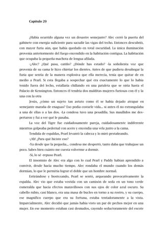 Capítulo 20
¿Había ocurrido alguna vez un desastre semejante? Alec cerró la puerta del
gabinete con energía suficiente para sacudir las vigas del techo. Entonces descubrió,
con mayor furia aún, que había quedado en total oscuridad. La única iluminación
provenía anteriormente del fuego encendido en la habitación contigua. La habitación
que ocupaba la pequeña machota de lengua afilada.
-¿Alec? ¿Qué pasa, cariño? ¿Dónde has estado? -la soñolienta voz que
provenía de su cama le hizo chirriar los dientes. Antes de que pudiera desahogar la
furia que sentía de la manera explosiva que ella merecía, tenía que quitar de en
medio a Pearl. Si esta llegaba a sospechar qué era exactamente lo que lo había
tenido fuera del lecho, estallaría chillando en una pataleta que se oiría hasta el
Palacio de Kensington. Entonces él tendría dos malditas mujeres furiosas con él y la
una con la otra
Jesús, ¿cómo un sujeto tan astuto como él se había dejado atrapar en
semejante maraña de enaguas? Eso podía costarle vida... si antes él no estrangulaba
a una de ellas o a las dos. -La condesa tuvo una pesadilla. Sus maullidos me des-
pertaron y fui a ver qué le pasaba.
La voz del Tigre fue cuidadosamente pareja, cuidadosamente indiferente
mientras golpeaba pedernal con acero y encendía una vela junto a la cama.
Tendida de espaldas, Pearl levantó la cabeza y lo miró pestañeando.
-¡Ah! ¿Para qué hiciste eso?
-Ya desde que la pequeña... condesa me despertó, tanto daba que trabajase un
poco. Sabes bien cuánto me cuesta volverme a dormir.
-Sí, lo sé -repuso Pearl.
El insomnio de Alec era algo con lo cual Pearl y Paddy habían aprendido a
convivir, desde hacía mucho tiempo. Alec rondaba el mundo cuando los demás
dormían, lo que le permitía lograr el doble que un hombre normal.
Estirándose y bostezando, Pearl se sentó, arqueando provocativamente la
espalda. Alec vio que estaba vestida con un camisón de seda en un tono verde
esmeralda que hacía efectos maravillosos con sus ojos de color azul oscuro. Su
cabello rubio, casi blanco, era una masa de bucles en torno a su rostro, y su cuerpo,
ese magnífico cuerpo que era su fortuna, estaba tentadoramente a la vista.
Imparcialmente, Alec decidió que jamás había visto un par de pechos mejor en una
mujer. En ese momento estaban casi desnudos, cayendo seductoramente del escote
 