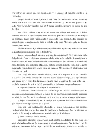 era entrar de nuevo en ese dormitorio y retorcerle el maldito cuello a la
condesita.
-¡Vaya! -Pearl lo miró fijamente, los ojos entrecerrados. De su rostro se
había esfumado casi toda esa somnolienta blandura-. ¡Si tú no me quieres a tu
lado, Alec Tyron, hay muchos que sí! ¡Y quizá simplemente vaya en busca de uno
de ellos!
-Oh, Pearl... -ahora Alec se sentía como un bribón, tal como se lo había
llamado reciente e injustamente. Pero mientras pensaba en un modo de mitigar
su rechazo, Pearl salió taconeando y enfadada. Sus redondeadas caderas se
bamboleaban tentadoramente bajo la ceñida seda, pero Alec no estaba de humor
para dejarse tentar.
-Buenas noches -dijo entonces Pearl con enorme dignidad y abrió de un tirón
la puerta que comunicaba con el dormitorio.
Sólo en cuanto Pearl traspuso esa puerta, comprendió Alec que, para salir
del gabinete, Pearl tendría que pasar por el dormitorio de Isabella. Se precipitó a la
puerta detrás de Pearl, conteniendo el aliento mientras ella cruzaba el dormitorio
hacia la puerta que conducía al pasillo. Isabella estaba inmóvil, como un pequeño
montículo completamente oculto bajo las mantas. Alec agradeció al cielo por esa
pequeña merced.
Pearl llegó a la puerta del dormitorio, y sin mirar siquiera atrás en dirección
a él, salió. Con alivio combinado con una buena dosis de culpa, Alec oyó alejarse
sus pasos por el corredor. Entonces, cuando tuvo la certeza de estar solo con el
verdadero objeto de su ira, volvió su atención al bulto que ocupaba la cama.
Tres pasos bastaron para llegar al pie del lecho.
La condesita estaba totalmente oculta bajo las mantas amontonadas. Ni
siquiera asomaba una pestaña, ni la punta de un pie. Cómo respiraba allí abajo era
un misterio que Alec no tenía ninguna paciencia en ese momento para solucionar.
-¡Despierte, condesa! -gruñó al tiempo que apartaba brutalmente las mantas
que cubrían el cuerpo echado de la joven.
Ésta, con una exclamación ahogada, se sentó rápidamente. Las mejillas
estaban húmedas por las lágrimas, lo cual habría hecho que Alec se sintiera un
canalla si de sus ojos no brotara un verdadero incendio de furia.
-¡Cómo se atreve! -siseó Isabella.
Sus puños crispados se apoyaban en el colchón a cada lado de ella; esos ojos
azules lanzaban chispas de pura cólera al mirarlo con enojo. Aún tenía el cabello
sujeto en esa trenza infantil que, cayéndole por encima del hombro, terminaba en
 