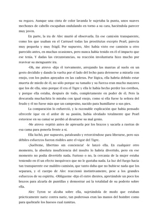 su regazo. Aunque una cinta de color lavanda le sujetaba la punta, unos suaves
mechones de cabello escapaban ondulando en torno a su cara, haciéndola parecer
muy joven.
En parte, la ira de Alec murió al observarla. En ese camisón transparente,
como los que usaban en el Carrusel todas las prostitutas excepto Pearl, parecía
muy pequeña y muy frágil. Por supuesto, Alec había visto ese camisón u otro
parecido antes, en muchas ocasiones, pero nunca había tenido en él el impacto que
ese tenía. Y dadas las circunstancias, su reacción involuntaria hizo mucho por
reavivar su menguante ira.
-Oh, me atrevo -dijo él torvamente, arrojando las mantas al suelo en un
gesto decidido y dando la vuelta por el lado del lecho para detenerse a mirarla con
enojo, con los puños apoyados en las caderas. Por lógica, ella habría debido estar
muerta de miedo de él, no sólo porque su tamaño y su fuerza eran mucho mayores
que los de ella, sino porque él era el Tigre y ella le había hecho perder los estribos,
y porque ella estaba, después de todo, completamente en poder de él. Pero la
descarada muchachita lo miraba con igual enojo, como sí ella fuese la señora del
feudo y él no fuese más que un campesino, nacido para humillarse a sus pies.
La comparación lo enfureció, y la razonable explicación que había pensado
ofrecerle (que en el ardor de su pasión, había olvidado totalmente que Pearl
estuviese en su cama) se perdió al desatarse su mal genio.
-Me atrevo -repitió antes de apresarla por los brazos y sacarla a rastras de
esa cama para ponerla frente a sí.
Ella luchó, por supuesto, pataleando y retorciéndose para liberarse, pero sus
débiles esfuerzos fueron risibles ante el vigor del Tigre.
-¡Suélteme, libertino sin conciencia! -le lanzó ella. En cualquier otro
momento, la absoluta insuficiencia del insulto lo habría divertido, pero en ese
momento no podía divertirlo nada. Furioso o no, la cercanía de la mujer estaba
teniendo en él un efecto inequívoco que no le gustaba nada. La luz del fuego hacía
tan transparente ese maldito camisón, que tanto daba que no hubiese nada que los
separara, y el cuerpo de Alec reaccionó instintivamente, pese a los grandes
esfuerzos de su espíritu. -Oblígueme -dijo él entre dientes, apretándole un poco los
brazos para alzarla de puntillas y demostrar así la totalidad de su poderío sobre
ella.
Alec Tyron se alzaba sobre ella, sujetándola de modo que estaban
prácticamente nariz contra nariz, tan poderosas eran las manos del hombre como
para quebrarle los huesos cual ramitas.
 