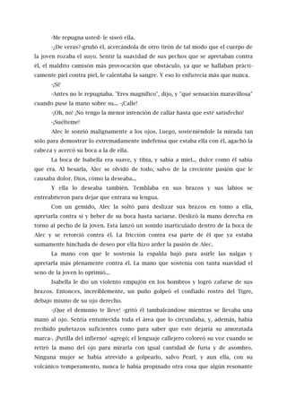 -Me repugna usted- le siseó ella.
-¿De veras?-gruñó él, acercándola de otro tirón de tal modo que el cuerpo de
la joven rozaba el suyo. Sentir la suavidad de sus pechos que se apretaban contra
él, el maldito camisón más provocación que obstáculo, ya que se hallaban prácti-
camente piel contra piel, le calentaba la sangre. Y eso lo enfurecía más que nunca.
-¡Sí!
-Antes no le repugnaba. "Eres magnífico", dijo, y "qué sensación maravillosa"
cuando puse la mano sobre su... -¡Calle!
-¡Oh, no! ¡No tengo la menor intención de callar hasta que esté satisfecho!
-¡Suélteme!
Alec le sonrió malignamente a los ojos. Luego, sosteniéndole la mirada tan
sólo para demostrar lo extremadamente indefensa que estaba ella con él, agachó la
cabeza y acercó su boca a la de ella.
La boca de Isabella era suave, y tibia, y sabía a miel... dulce como él sabía
que era. Al besarla, Alec se olvidó de todo, salvo de la creciente pasión que le
causaba dolor. Dios, cómo la deseaba...
Y ella lo deseaba también. Temblaba en sus brazos y sus labios se
entreabrieron para dejar que entrara su lengua.
Con un gemido, Alec la soltó para deslizar sus brazos en tomo a ella,
apretarla contra sí y beber de su boca hasta saciarse. Deslizó la mano derecha en
torno al pecho de la joven. Esta lanzó un sonido inarticulado dentro de la boca de
Alec y se retorció contra él. La fricción contra esa parte de él que ya estaba
sumamente hinchada de deseo por ella hizo arder la pasión de Alec.
La mano con que le sostenía la espalda bajó para asirle las nalgas y
apretarla más plenamente contra él. La mano que sostenía con tanta suavidad el
seno de la joven lo oprimió...
Isabella le dio un violento empujón en los hombros y logró zafarse de sus
brazos. Entonces, increíblemente, un puño golpeó el confiado rostro del Tigre,
debajo mismo de su ojo derecho.
-¡Que el demonio te lleve! -gritó él tambaleándose mientras se llevaba una
mano al ojo. Sentía entumecida toda el área que lo circundaba, y, además, había
recibido puñetazos suficientes como para saber que este dejaría su amoratada
marca-. ¡Putilla del infierno! -agregó; el lenguaje callejero coloreó su voz cuando se
retiró la mano del ojo para mirarla con igual cantidad de furia y de asombro.
Ninguna mujer se había atrevido a golpearlo, salvo Pearl, y aun ella, con su
volcánico temperamento, nunca le había propinado otra cosa que algún resonante
 