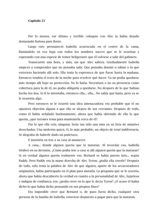 Capítulo 21
Por lo menos, ese último y terrible coloquio con Alec la había dejado
demasiado furiosa para llorar.
Largo rato permaneció Isabella acurrucada en el centro de la cama,
llamándolo en voz baja con todos los nombres soeces que se le ocurrían y
esperando con una especie de temor beligerante que él volviese a salir del gabinete.
Transcurrió una hora, y más, sin que Alec saliera. Gradualmente Isabella
empezó a comprender que no pensaba salir. Que pensaba dormir o rabiar o lo que
estuviera haciendo allí solo. Ella tenía la esperanza de que fuese hasta la mañana.
Entonces tendría el resto de la noche para resolver qué hacer. Ya no podía quedarse
más tiempo allí bajo su protección. No lo haría. Necesitara o no su presencia como
cobertura para la de él, no podía obligarla a quedarse. No después de lo que habían
hecho los dos. Si él lo intentaba, entonces ella... ella... No sabía qué haría, pero ya se
le ocurriría algo.
Pero entonces se le ocurrió una idea amenazadora: era probable que él no
opusiera objeción alguna a que ella se alejara de sus cercanías. Después de todo,
como él había señalado burlonamente, ahora que había obtenido de ella lo que
quería, ¿qué razones tenía para mantenerla cerca de él?
Por lo que ella veía, ninguna. Sería tan sólo una más en su lista de amantes
desechadas. Una molestia quizá. O, lo más probable, un objeto de total indiferencia.
Se alegraba de haberle dado un puñetazo.
E insistiría en irse a su casa al amanecer.
A casa... donde alguien quería que la mataran. Al recordar eso, Isabella
titubeó en su decisión. ¿Cómo podía irse a casa si allí alguien quería que la mataran?
Si en verdad alguien quería realmente eso. Bernard se había puesto luto... según
Paddy. Pero Paddy era la mano derecha de Alec Tyron; ¿podía ella creerle? Después
de todo, sólo tenía la palabra de Alec de que alguien, aparte de los secuestradores
originarios, había participado en el plan para matarla. La pregunta que se le ocurría,
ahora que había descubierto la verdad en cuanto a la personalidad de Alec, lujuriosa
e indigna de confianza, era: ¿podía creer en lo que le decía Tyron? ¿O acaso él había
dicho lo que había dicho pensando en sus propios fines?
Era imposible creer que Bernard o, de paso fuera dicho, cualquier otra
persona de la familia de Isabella, estuviese dispuesto a pagar para que la mataran.
 