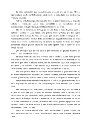 La única conclusión que razonablemente se podía aceptar era que Alec se
equivocaba; o estaba verdaderamente equivocado, o tenía algún otro motivo para
retenerla a su lado.
Tal vez se había propuesto seducirla desde el primer momento. Al pensarlo,
Isabella se estremeció. ¿Acaso había sucumbido a las supercherías de un
experimentado corruptor de mujeres? Mucho temía que así fuera.
Ella no era hermosa, es cierto, pero era una dama y, como tal, muy ajena al
ambiente habitual de Alec Tyron. Este parecía tener apetencia por los signos
exteriores de la nobleza. Se había esforzado por elevarse desde el arroyo, y en el
camino había adquirido muchas de las costumbres de un gentilhombre: un modo de
hablar bien educado habitualmente; un mínimo de buenos modales (que según
barruntaba Isabella, podían esfumarse con tanta rapidez como el acento de clase
alta); y riqueza.
¿No era lógico que deseara obtener para sí mismo esa prueba definitiva de
nobleza... una amante con título?
El chico de la calle se había acostado con la condesa. ¿Cómo había podido
ella permitir que tal cosa ocurriese? Aunque su matrimonio con Bernard no era
una unión por amor ni mucho menos, era un matrimonio legal, con obligaciones
ante Dios y los hombres. Como marido suyo, Bernard era el único hombre que
tenía derecho a estar en la cama de ella y a unir su carne con la de ella.
Por más que ella intentara envolverlo en lencería fina, lo que había hecho no
era ni más ni menos que adulterio. Por su libre voluntad, se había acostado con un
hombre que no era su marido. No se la había forzado ni obligado en modo alguno.
Si realmente le interesaba hacer frente a la verdad, lo que había hecho no la
hacía mejor que las muchachas que trabajaban para Pearl. Ni mejor que la propia
Pearl.
Era una casquivana, una ramera, una mujer de moral floja. Una adúltera. Y
lo peor de todo era que, si Pearl no hubiese revelado todo el alcance de la
depravación de Alec durmiendo en el gabinete, ella habría disfrutado con lo que
había hecho. Habría gozado con la sensación de los labios de él sobre los suyos,
las manos de él sobre su cuerpo, y hasta del acto carnal, que tan repugnante había
parecido cuando lo hacía Bernard y tan maravilloso cuando el hombre que se
movía encima de ella era Alec...
Jamás en su vida Isabella había creído posible sentir el placer cegador que
había experimentado con él. Nunca había soñado siquiera que existiese tal éxtasis
físico.
 