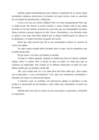Isabella aspiró profundamente para calmarse. Expulsaría de su mente aquel
incendiario embrujo, desterraría el recuerdo con tanta certeza como se apartaría
de ese mundo de prostitución y disipación.
Se iría a su casa, de vuelta a Blakely Park y la vida sosegadamente feliz que
se había hecho allí. Pronto la noche anterior -a decir verdad, todo lo que había
ocurrido en las dos últimas semanas-no sería más que un desagradable recuerdo.
Nunca volvería a pensar siquiera en Alec Tyron. Aferrándose a esa decisión como
se agarra a una soga salvavidas alguien que se ahoga, Isabella apoyó la cabeza en
la almohada y se rindió al hechizo acogedor del sueño.
Hasta que algo penetró por fin en sus intranquilos sueños la arrastró de
vuelta a la vigilia.
No supo cuánto tiempo había dormido, pero sí supo, casi de inmediato, qué
la había despertado.
De pie junto a su lecho, un hombre la miraba.
El fuego se había apagado, dejando la habitación llena de densas sombras
negras como el carbón. Pero el hecho de que no podía ver nada más que su
contorno no importaba. Aun cuando no se hubiese molestado en abrir los ojos,
habría sabido que ese hombre estaba allí.
Alec, que acudía otra vez a su cama para sólo Dios sabía qué. ¿Para seguir
con la discusión... o con el desenfreno? -Vete -dijo con vehemencia, sentándose y
mirando con enojo a la amenazante figura.
Y entonces, para su asombro, sin advertencia alguna en absoluto, la alta
sombra se desprendió de las tinieblas y saltó sobre ella, rodeándole el cuello con
las manos.
Isabella gritó una sola vez antes de que esas manos se apretaran, cortándole
la respiración.
 