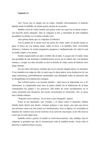 Capítulo 22
Alec Tyron casi se ahogó con su coñac. Farfulló, derramándose el ardiente
líquido sobre la barbilla, de donde goteó encima de su pecho.
Maldita zorra de todos modos, por gritar como un espectro en plena noche y
casi hacerlo morir ahogado. ¡Que lo colgaran si iba a consolarla de más malditas
pesadillas! La última vez le había costado caro.
¡Que gritara hasta que se congelara el infierno!
Con la palma de la mano secó las gotas de coñac sobre su pecho; luego se
pasó el dorso de esa misma mano sobre la boca y la barbilla. Dios, necesitaba
afeitarse y bañarse. Se sentía mugriento, pegajoso y malhumorado. De todo lo cual
se podía culpar a esa mujer.
Estaba organizando un jaleo terrible allí al lado. A juzgar por el ruido, tenía
una pesadilla de mil demonios. Probablemente acerca de él, infirió Alec con burlona
sonrisa, y acogió esa idea alzando en alto la botella de coñac antes de beberse otro
trago enorme.
Era un coñac del mejor. Lástima que no le causase ningún placer en absoluto.
Y eso también era culpa de ella. Lo único que le daría placer sería deshacerse de esa
arpía santurrona, preferiblemente poniéndole una almohada sobre la mientras ella
se desgañitaba en la habitación contigua.
Que volviera junto a su asesino marido... ¿Qué rayos le importaba eso a él?
¡Demonios, si comprendía muy bien al pobre diablo! En la habitación de al lado
continuaban los golpes y los porrazos. Ella debía de estar sacudiéndose en la
cama, luchando por despertar del sueño. Escuchando el estruendo, Alec se puso
más ceñudo todavía.
"Pequeña zorra ruidosa... No lo deja a uno tranquilo", pensó.
Tenía el ojo hinchado, casi cerrado, y le dolía como el demonio. Habría
debido darle diente por diente. Aunque golpear a una mujer, por más que fuese
tan irritante como esa, iba contra sus inclinaciones. Pero si alguna vez sucumbía al
impulso de cometer una acción violenta en la carne de una mujer, la de ella sería la
carne por la cual empezaría.
Isabella volvió a gritar; el sonido se cortó bruscamente. Alec maldijo. Que lo
colgaran si permitía que ella le atormentara toda la maldita noche. Tenía todo el
derecho a emborracharse en paz.
 