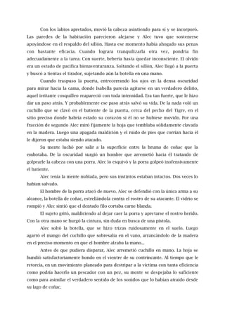 Con los labios apretados, movió la cabeza asintiendo para sí y se incorporó.
Las paredes de la habitación parecieron alejarse y Alec tuvo que sostenerse
apoyándose en el respaldo del sillón. Hasta ese momento había ahogado sus penas
con bastante eficacia. Cuando lograra tranquilizarla otra vez, pondría fin
adecuadamente a la tarea. Con suerte, bebería hasta quedar inconsciente. El olvido
era un estado de pacífica bienaventuranza. Soltando el sillón, Alec llegó a la puerta
y buscó a tientas el tirador, sujetando aún la botella en una mano.
Cuando traspuso la puerta, entrecerrando los ojos en la densa oscuridad
para mirar hacia la cama, donde Isabella parecía agitarse en un verdadero delirio,
aquel irritante cosquilleo reapareció con toda intensidad. Era tan fuerte, que le hizo
dar un paso atrás. Y probablemente ese paso atrás salvó su vida. De la nada voló un
cuchillo que se clavó en el batiente de la puerta, cerca del pecho del Tigre, en el
sitio preciso donde habría estado su corazón si él no se hubiese movido. Por una
fracción de segundo Alec miró fijamente la hoja que temblaba sólidamente clavada
en la madera. Luego una apagada maldición y el ruido de pies que corrían hacia él
le dijeron que estaba siendo atacado.
Su mente luchó por salir a la superficie entre la bruma de coñac que la
embotaba. De la oscuridad surgió un hombre que arremetió hacia él tratando de
golpearle la cabeza con una porra. Alec lo esquivó y la porra golpeó inofensivamente
el batiente.
Alec tenía la mente nublada, pero sus instintos estaban intactos. Dos veces lo
habían salvado.
El hombre de la porra atacó de nuevo. Alec se defendió con la única arma a su
alcance, la botella de coñac, estrellándola contra el rostro de su atacante. El vidrio se
rompió y Alec sintió que el dentado filo cortaba carne blanda.
El sujeto gritó, maldiciendo al dejar caer la porra y apretarse el rostro herido.
Con la otra mano se hurgó la cintura, sin duda en busca de una pistola.
Alec soltó la botella, que se hizo trizas ruidosamente en el suelo. Luego
agarró el mango del cuchillo que sobresalía en el vano, arrancándolo de la madera
en el preciso momento en que el hombre alzaba la mano...
Antes de que pudiera disparar, Alec arremetió cuchillo en mano. La hoja se
hundió satisfactoriamente hondo en el vientre de su contrincante. Al tiempo que le
retorcía, en un movimiento planeado para destripar a la víctima con tanta eficiencia
como podría hacerlo un pescador con un pez, su mente se despejaba lo suficiente
como para asimilar el verdadero sentido de los sonidos que lo habían atraído desde
su lago de coñac.
 