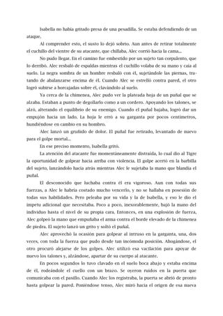 Isabella no había gritado presa de una pesadilla. Se estaba defendiendo de un
ataque.
Al comprender esto, el susto lo dejó sobrio. Aun antes de retirar totalmente
el cuchillo del vientre de su atacante, que chillaba, Alec corrió hacia la cama...
No pudo llegar. En el camino fue embestido por un sujeto tan corpulento, que
lo derribó. Alec resbaló de espaldas mientras el cuchillo volaba de su mano y caía al
suelo. La negra sombra de un hombre resbaló con él, sujetándole las piernas, tra-
tando de abalanzarse encima de él. Cuando Alec se estrelló contra pared, el otro
logró subirse a horcajadas sobre él, clavándolo al suelo.
Ya cerca de la chimenea, Alec pudo ver la plateada hoja de un puñal que se
alzaba. Estaban a punto de degollarlo como a un cordero. Apoyando los talones, se
alzó, alterando el equilibrio de su enemigo. Cuando el puñal bajaba, logró dar un
empujón hacia un lado. La hoja le erró a su garganta por pocos centímetros,
hundiéndose en cambio en su hombro.
Alec lanzó un gruñido de dolor. El puñal fue retirado, levantado de nuevo
para el golpe mortal...
En ese preciso momento, Isabella gritó.
La atención del atacante fue momentáneamente distraída, lo cual dio al Tigre
la oportunidad de golpear hacia arriba con violencia. El golpe acertó en la barbilla
del sujeto, lanzándolo hacía atrás mientras Alec le sujetaba la mano que blandía el
puñal.
El desconocido que luchaba contra él era vigoroso. Aun con todas sus
fuerzas, a Alec le habría costado mucho vencerlo, y no se hallaba en posesión de
todas sus habilidades. Pero peleaba por su vida y la de Isabella, y eso le dio el
ímpetu adicional que necesitaba. Poco a poco, inexorablemente, bajó la mano del
individuo hasta el nivel de su propia cara. Entonces, en una explosión de fuerza,
Alec golpeó la mano que empuñaba el arma contra el borde elevado de la chimenea
de piedra. El sujeto lanzó un grito y soltó el puñal.
Alec aprovechó la ocasión para golpear al intruso en la garganta, una, dos
veces, con toda la fuerza que pudo desde tan incómoda posición. Ahogándose, el
otro procuró alejarse de los golpes. Alec utilizó esa vacilación para apoyar de
nuevo los talones y, alzándose, apartar de su cuerpo al atacante.
En pocos segundos lo tuvo clavado en el suelo boca abajo y estaba encima
de él, rodeándole el cuello con un brazo. Se oyeron ruidos en la puerta que
comunicaba con el pasillo. Cuando Alec los registraba, la puerta se abrió de pronto
hasta golpear la pared. Poniéndose tenso, Alec miró hacia el origen de esa nueva
 