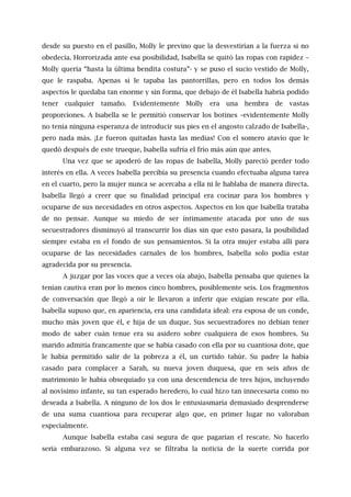 desde su puesto en el pasillo, Molly le previno que la desvestirían a la fuerza si no
obedecía. Horrorizada ante esa posibilidad, Isabella se quitó las ropas con rapidez –
Molly quería “hasta la última bendita costura”- y se puso el sucio vestido de Molly,
que le raspaba. Apenas si le tapaba las pantorrillas, pero en todos los demás
aspectos le quedaba tan enorme y sin forma, que debajo de él Isabella habría podido
tener cualquier tamaño. Evidentemente Molly era una hembra de vastas
proporciones. A Isabella se le permitió conservar los botines –evidentemente Molly
no tenía ninguna esperanza de introducir sus pies en el angosto calzado de Isabella-,
pero nada más. ¡Le fueron quitadas hasta las medias! Con el somero atavío que le
quedó después de este trueque, Isabella sufría el frío más aún que antes.
Una vez que se apoderó de las ropas de Isabella, Molly pareció perder todo
interés en ella. A veces Isabella percibía su presencia cuando efectuaba alguna tarea
en el cuarto, pero la mujer nunca se acercaba a ella ni le hablaba de manera directa.
Isabella llegó a creer que su finalidad principal era cocinar para los hombres y
ocuparse de sus necesidades en otros aspectos. Aspectos en los que Isabella trataba
de no pensar. Aunque su miedo de ser íntimamente atacada por uno de sus
secuestradores disminuyó al transcurrir los días sin que esto pasara, la posibilidad
siempre estaba en el fondo de sus pensamientos. Si la otra mujer estaba allí para
ocuparse de las necesidades carnales de los hombres, Isabella solo podía estar
agradecida por su presencia.
A juzgar por las voces que a veces oía abajo, Isabella pensaba que quienes la
tenían cautiva eran por lo menos cinco hombres, posiblemente seis. Los fragmentos
de conversación que llegó a oír le llevaron a inferir que exigían rescate por ella.
Isabella supuso que, en apariencia, era una candidata ideal: era esposa de un conde,
mucho más joven que él, e hija de un duque. Sus secuestradores no debían tener
modo de saber cuán tenue era su asidero sobre cualquiera de esos hombres. Su
marido admitía francamente que se había casado con ella por su cuantiosa dote, que
le había permitido salir de la pobreza a él, un curtido tahúr. Su padre la había
casado para complacer a Sarah, su nueva joven duquesa, que en seis años de
matrimonio le había obsequiado ya con una descendencia de tres hijos, incluyendo
al novísimo infante, su tan esperado heredero, lo cual hizo tan innecesaria como no
deseada a Isabella. A ninguno de los dos le entusiasmaría demasiado desprenderse
de una suma cuantiosa para recuperar algo que, en primer lugar no valoraban
especialmente.
Aunque Isabella estaba casi segura de que pagarían el rescate. No hacerlo
sería embarazoso. Si alguna vez se filtraba la noticia de la suerte corrida por
 