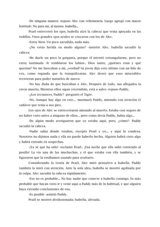 -De ninguna manera -repuso Alec con vehemencia. Luego agregó con mayor
lentitud-: No para mí, al menos. Isabella...
Pearl entrecerró los ojos. Isabella alzó la cabeza que tenía apoyada en las
rodillas. Unos grandes ojos azules se cruzaron con los de Alec.
-Estoy bien. Un poco sacudida, nada más.
-¿No estás herida en modo alguno? -insistió Alec. Isabella sacudió la
cabeza.
-Me duele un poco la garganta, porque él intentó estrangularme, pero no
estoy lastimada -le temblaron los labios-. Dios santo, ¿quiénes eran y qué
querían? No me buscaban a mí, ¿verdad?-la joven dijo esto último con un hilo de
voz, como rogando que la tranquilizaran. Alec deseó que esos miserables
revivieran para poder matarlos de nuevo.
-No hay duda de que buscaban a Alec. Después de todo, sus allegados la
creen muerta. Mientras ellos sigan creyéndolo, está a salvo -repuso Paddy.
-¿Los reconoces, Paddy? -preguntó el Tigre.
-No. Aunque hay algo en este... -murmuró Paddy, mirando con atención el
cadáver que tenía a sus pies.
Los ojos de Alec se entrecerraron mirando al muerto. Estaba casi seguro de
no haber visto antes a ninguno de ellos... pero como decía Paddy, había algo...
-De algún modo averiguaron que yo estaba aquí, pero, ¿cómo?- Paddy
sacudió la cabeza.
-Nadie sabía dónde estabas, excepto Pearl y yo... y aquí la condesa.
Nosotros no dijimos nada y ella no puede haberlo hecho. Alguien habrá visto algo
y habrá entrado en sospechas.
-¡Ya sé qué ha sido! -exclamó Pearl-. ¡Esa noche que ella salió corriendo al
pasillo! La vio una de las muchachas, y el que estaba con ella también, y se
figuraron que la estábamos usando para ocultarte.
Considerando la teoría de Pearl, Alec miró pensativo a Isabella. Paddy
también la miró con atención. Ante la sola idea, Isabella se mostró agobiada por
la culpa. Alec sacudió la cabeza rápidamente.
-Eso no es probable... No hay nadie que conecte a Isabella conmigo. Es más
probable que hayan visto ir y venir aquí a Paddy más de lo habitual, y que alguien
haya extraído conclusiones de eso.
-Es posible -asintió Paddy.
Pearl se mostró desilusionada; Isabella, aliviada.
 