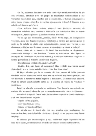-En fin, podemos descifrar esto más tarde -dijo Pearl poniéndose de pie
con vivacidad. Entonces notó un grupo de muchachas semidesnudas y sus
visitantes masculinos que, atraídos por la conmoción, se habían congregado a
mirar desde el vano-. ¡Ustedes, jovencitas, sigan con su trabajo! ¡Y llévense a sus
caballeros! ¡Vamos, ya! ¡Fuera!
-Pero, señorita Pearl, ¡cuánta sangre...! -una jovencita menuda, de
inverosímil cabellera roja, recorrió la habitación con la mirada e hizo un mohín
de disgusto-. ¿Qué ha pasado? ¿Quiénes son esos muertos?
-No es algo que te incumba, ¿verdad, Daisy? No te pago... ni a ninguna de
vosotras... para que hagáis preguntas. Caballeros, a menos que quieran pasar el
resto de la velada en algún otro establecimiento, sugiero que vuelvan a sus
diversiones. ¡Muchachas, llevaos a vuestros acompañantes y volved al trabajo!
Como efecto de la amenaza de Pearl, las muchachas se dispersaron,
arrastrando consigo a sus hombres. Cuando se marcharon, Alec Tyron se
incorporó. Le temblaban un poco las piernas, y al moverse le brotaba sangre de la
herida que tenía en el hombro. La miró con disgusto.
-Trae algo para vendar esto, ¿quieres, Pearl?
-¡Cariño, deja que llame al matasanos! ¡Has recibido una buena zurra!
¡Además del brazo, tienes todo hinchado el ojo! ¡Por favor, Alec!
El Tigre advirtió que la ira anterior de Pearl contra él había quedado
olvidada ante su condición actual. Pearl era en realidad muy buena persona. Por
eso le sonrió al reiterar su firme negativa al matasanos. Esa sonrisa fue decisiva.
Pearl lo arrulló prácticamente antes de ir deprisa en busca de vendajes y
medicinas.
Paddy se afanaba revisando los cadáveres. Tras lanzarle una mirada por
encima, Alec se acercó a Isabella, que permanecía acurrucada contra la chimenea.
Cuando él se agachó frente a ella, la mirada de la joven se cruzó con la suya
y un leve rubor tiñó sus mejillas.
-Déjame ver tu garganta.
-Estoy muy bien, de veras.
-Déjame ver-insistió el Tigre.
La mirada que le lanzó ella con sus grandes ojos sombreados fue
inescrutable. Pero alzó la barbilla, obediente, y le dejó ver su garganta. Alec dio un
respingo.
La delicada piel estaba raspada y roja. Había tres largas raspaduras en un
lado de su cuello, donde la habían arañado las uñas de ese miserable rastrero.
 