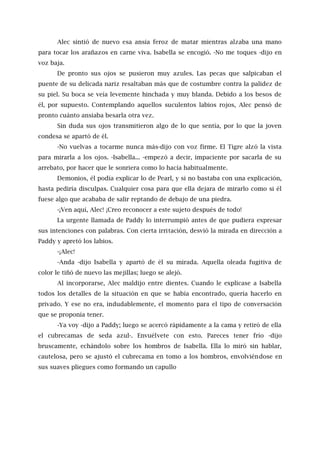 Alec sintió de nuevo esa ansia feroz de matar mientras alzaba una mano
para tocar los arañazos en carne viva. Isabella se encogió. -No me toques -dijo en
voz baja.
De pronto sus ojos se pusieron muy azules. Las pecas que salpicaban el
puente de su delicada nariz resaltaban más que de costumbre contra la palidez de
su piel. Su boca se veía levemente hinchada y muy blanda. Debido a los besos de
él, por supuesto. Contemplando aquellos suculentos labios rojos, Alec pensó de
pronto cuánto ansiaba besarla otra vez.
Sin duda sus ojos transmitieron algo de lo que sentía, por lo que la joven
condesa se apartó de él.
-No vuelvas a tocarme nunca más-dijo con voz firme. El Tigre alzó la vista
para mirarla a los ojos. -Isabella... -empezó a decir, impaciente por sacarla de su
arrebato, por hacer que le sonriera como lo hacía habitualmente.
Demonios, él podía explicar lo de Pearl, y si no bastaba con una explicación,
hasta pediría disculpas. Cualquier cosa para que ella dejara de mirarlo como si él
fuese algo que acababa de salir reptando de debajo de una piedra.
-¡Ven aquí, Alec! ¡Creo reconocer a este sujeto después de todo!
La urgente llamada de Paddy lo interrumpió antes de que pudiera expresar
sus intenciones con palabras. Con cierta irritación, desvió la mirada en dirección a
Paddy y apretó los labios.
-¡Alec!
-Anda -dijo Isabella y apartó de él su mirada. Aquella oleada fugitiva de
color le tiñó de nuevo las mejillas; luego se alejó.
Al incorporarse, Alec maldijo entre dientes. Cuando le explicase a Isabella
todos los detalles de la situación en que se había encontrado, quería hacerlo en
privado. Y ese no era, indudablemente, el momento para el tipo de conversación
que se proponía tener.
-Ya voy -dijo a Paddy; luego se acercó rápidamente a la cama y retiró de ella
el cubrecamas de seda azul-. Envuélvete con esto. Pareces tener frío -dijo
bruscamente, echándolo sobre los hombros de Isabella. Ella lo miró sin hablar,
cautelosa, pero se ajustó el cubrecama en tomo a los hombros, envolviéndose en
sus suaves pliegues como formando un capullo
 