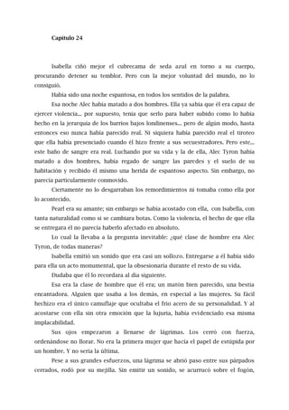 Capítulo 24
Isabella ciñó mejor el cubrecama de seda azul en torno a su cuerpo,
procurando detener su temblor. Pero con la mejor voluntad del mundo, no lo
consiguió.
Había sido una noche espantosa, en todos los sentidos de la palabra.
Esa noche Alec había matado a dos hombres. Ella ya sabía que él era capaz de
ejercer violencia... por supuesto, tenía que serlo para haber subido como lo había
hecho en la jerarquía de los barrios bajos londinenses... pero de algún modo, hasta
entonces eso nunca había parecido real. Ni siquiera había parecido real el tiroteo
que ella había presenciado cuando él hizo frente a sus secuestradores. Pero este...
este baño de sangre era real. Luchando por su vida y la de ella, Alec Tyron había
matado a dos hombres, había regado de sangre las paredes y el suelo de su
habitación y recibido él mismo una herida de espantoso aspecto. Sin embargo, no
parecía particularmente conmovido.
Ciertamente no lo desgarraban los remordimientos ni tomaba como ella por
lo acontecido.
Pearl era su amante; sin embargo se había acostado con ella, con Isabella, con
tanta naturalidad como si se cambiara botas. Como la violencia, el hecho de que ella
se entregara él no parecía haberlo afectado en absoluto.
Lo cual la llevaba a la pregunta inevitable: ¿qué clase de hombre era Alec
Tyron, de todas maneras?
Isabella emitió un sonido que era casi un sollozo. Entregarse a él había sido
para ella un acto monumental, que la obsesionaría durante el resto de su vida.
Dudaba que él lo recordara al día siguiente.
Esa era la clase de hombre que él era; un matón bien parecido, una bestia
encantadora. Alguien que usaba a los demás, en especial a las mujeres. Su fácil
hechizo era el único camuflaje que ocultaba el frío acero de su personalidad. Y al
acostarse con ella sin otra emoción que la lujuria, había evidenciado esa misma
implacabilidad.
Sus ojos empezaron a llenarse de lágrimas. Los cerró con fuerza,
ordenándose no llorar. No era la primera mujer que hacía el papel de estúpida por
un hombre. Y no sería la última.
Pese a sus grandes esfuerzos, una lágrima se abrió paso entre sus párpados
cerrados, rodó por su mejilla. Sin emitir un sonido, se acurrucó sobre el fogón,
 