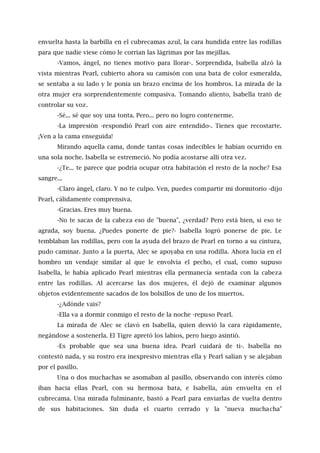 envuelta hasta la barbilla en el cubrecamas azul, la cara hundida entre las rodillas
para que nadie viese cómo le corrían las lágrimas por las mejillas.
-Vamos, ángel, no tienes motivo para llorar-. Sorprendida, Isabella alzó la
vista mientras Pearl, cubierto ahora su camisón con una bata de color esmeralda,
se sentaba a su lado y le ponía un brazo encima de los hombros. La mirada de la
otra mujer era sorprendentemente compasiva. Tomando aliento, Isabella trató de
controlar su voz.
-Sé... sé que soy una tonta. Pero... pero no logro contenerme.
-La impresión -respondió Pearl con aire entendido-. Tienes que recostarte.
¡Ven a la cama enseguida!
Mirando aquella cama, donde tantas cosas indecibles le habían ocurrido en
una sola noche. Isabella se estremeció. No podía acostarse allí otra vez.
-¿Te... te parece que podría ocupar otra habitación el resto de la noche? Esa
sangre...
-Claro ángel, claro. Y no te culpo. Ven, puedes compartir mi dormitorio -dijo
Pearl, cálidamente comprensiva.
-Gracias. Eres muy buena.
-No te sacas de la cabeza eso de "buena", ¿verdad? Pero está bien, si eso te
agrada, soy buena. ¿Puedes ponerte de pie?- Isabella logró ponerse de pie. Le
temblaban las rodillas, pero con la ayuda del brazo de Pearl en torno a su cintura,
pudo caminar. Junto a la puerta, Alec se apoyaba en una rodilla. Ahora lucía en el
hombro un vendaje similar al que le envolvía el pecho, el cual, como supuso
Isabella, le había aplicado Pearl mientras ella permanecía sentada con la cabeza
entre las rodillas. Al acercarse las dos mujeres, él dejó de examinar algunos
objetos evidentemente sacados de los bolsillos de uno de los muertos.
-¿Adónde vais?
-Ella va a dormir conmigo el resto de la noche -repuso Pearl.
La mirada de Alec se clavó en Isabella, quien desvió la cara rápidamente,
negándose a sostenerla. El Tigre apretó los labios, pero luego asintió.
-Es probable que sea una buena idea. Pearl cuidará de ti-. Isabella no
contestó nada, y su rostro era inexpresivo mientras ella y Pearl salían y se alejaban
por el pasillo.
Una o dos muchachas se asomaban al pasillo, observando con interés cómo
iban hacia ellas Pearl, con su hermosa bata, e Isabella, aún envuelta en el
cubrecama. Una mirada fulminante, bastó a Pearl para enviarlas de vuelta dentro
de sus habitaciones. Sin duda el cuarto cerrado y la "nueva muchacha"
 