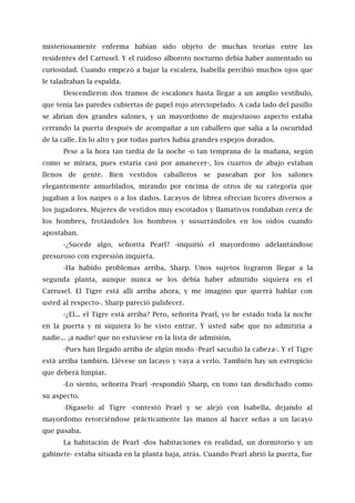 misteriosamente enferma habían sido objeto de muchas teorías entre las
residentes del Carrusel. Y el ruidoso alboroto nocturno debía haber aumentado su
curiosidad. Cuando empezó a bajar la escalera, Isabella percibió muchos ojos que
le taladraban la espalda.
Descendieron dos tramos de escalones hasta llegar a un amplio vestíbulo,
que tenía las paredes cubiertas de papel rojo aterciopelado. A cada lado del pasillo
se abrían dos grandes salones, y un mayordomo de majestuoso aspecto estaba
cerrando la puerta después de acompañar a un caballero que salía a la oscuridad
de la calle. En lo alto y por todas partes había grandes espejos dorados.
Pese a la hora tan tardía de la noche -o tan temprana de la mañana, según
como se mirara, pues estaría casi por amanecer-, los cuartos de abajo estaban
llenos de gente. Bien vestidos caballeros se paseaban por los salones
elegantemente amueblados, mirando por encima de otros de su categoría que
jugaban a los naipes o a los dados. Lacayos de librea ofrecían licores diversos a
los jugadores. Mujeres de vestidos muy escotados y llamativos rondaban cerca de
los hombres, frotándoles los hombros y susurrándoles en los oídos cuando
apostaban.
-¿Sucede algo, señorita Pearl? -inquirió el mayordomo adelantándose
presuroso con expresión inquieta.
-Ha habido problemas arriba, Sharp. Unos sujetos lograron llegar a la
segunda planta, aunque nunca se los debía haber admitido siquiera en el
Carrusel. El Tigre está allí arriba ahora, y me imagino que querrá hablar con
usted al respecto-. Sharp pareció palidecer.
-¿El... el Tigre está arriba? Pero, señorita Pearl, yo he estado toda la noche
en la puerta y ni siquiera lo he visto entrar. Y usted sabe que no admitiría a
nadie... ¡a nadie! que no estuviese en la lista de admisión.
-Pues han llegado arriba de algún modo -Pearl sacudió la cabeza-. Y el Tigre
está arriba también. Llévese un lacayo y vaya a verlo. También hay un estropicio
que deberá limpiar.
-Lo siento, señorita Pearl -respondió Sharp, en tono tan desdichado como
su aspecto.
-Dígaselo al Tigre -contestó Pearl y se alejó con Isabella, dejando al
mayordomo retorciéndose prácticamente las manos al hacer señas a un lacayo
que pasaba.
La habitación de Pearl -dos habitaciones en realidad, un dormitorio y un
gabinete- estaba situada en la planta baja, atrás. Cuando Pearl abrió la puerta, fue
 
