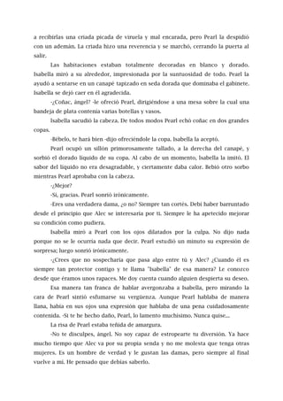 a recibirlas una criada picada de viruela y mal encarada, pero Pearl la despidió
con un ademán. La criada hizo una reverencia y se marchó, cerrando la puerta al
salir.
Las habitaciones estaban totalmente decoradas en blanco y dorado.
Isabella miró a su alrededor, impresionada por la suntuosidad de todo. Pearl la
ayudó a sentarse en un canapé tapizado en seda dorada que dominaba el gabinete.
Isabella se dejó caer en él agradecida.
-¿Coñac, ángel? -le ofreció Pearl, dirigiéndose a una mesa sobre la cual una
bandeja de plata contenía varias botellas y vasos.
lsabella sacudió la cabeza. De todos modos Pearl echó coñac en dos grandes
copas.
-Bébelo, te hará bien -dijo ofreciéndole la copa. Isabella la aceptó.
Pearl ocupó un sillón primorosamente tallado, a la derecha del canapé, y
sorbió el dorado líquido de su copa. Al cabo de un momento, lsabella la imitó. El
sabor del líquido no era desagradable, y ciertamente daba calor. Bebió otro sorbo
mientras Pearl aprobaba con la cabeza.
-¿Mejor?
-Sí, gracias. Pearl sonrió irónicamente.
-Eres una verdadera dama, ¿o no? Siempre tan cortés. Debí haber barruntado
desde el principio que Alec se interesaría por ti. Siempre le ha apetecido mejorar
su condición como pudiera.
Isabella miró a Pearl con los ojos dilatados por la culpa. No dijo nada
porque no se le ocurría nada que decir. Pearl estudió un minuto su expresión de
sorpresa; luego sonrió irónicamente.
-¿Crees que no sospecharía que pasa algo entre tú y Alec? ¿Cuando él es
siempre tan protector contigo y te llama "Isabella" de esa manera? Le conozco
desde que éramos unos rapaces. Me doy cuenta cuando alguien despierta su deseo.
Esa manera tan franca de hablar avergonzaba a Isabella, pero mirando la
cara de Pearl sintió esfumarse su vergüenza. Aunque Pearl hablaba de manera
llana, había en sus ojos una expresión que hablaba de una pena cuidadosamente
contenida. -Si te he hecho daño, Pearl, lo lamento muchísimo. Nunca quise...
La risa de Pearl estaba teñida de amargura.
-No te disculpes, ángel. No soy capaz de estropearte tu diversión. Ya hace
mucho tiempo que Alec va por su propia senda y no me molesta que tenga otras
mujeres. Es un hombre de verdad y le gustan las damas, pero siempre al final
vuelve a mí. He pensado que debías saberlo.
 