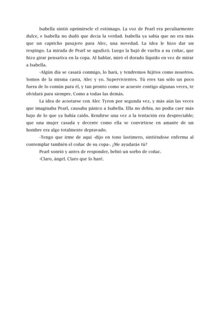 Isabella sintió oprimírsele el estómago. La voz de Pearl era peculiarmente
dulce, e Isabella no dudó que decía la verdad. Isabella ya sabía que no era más
que un capricho pasajero para Alec, una novedad. La idea le hizo dar un
respingo. La mirada de Pearl se agudizó. Luego la bajó de vuelta a su coñac, que
hizo girar pensativa en la copa. Al hablar, miró el dorado líquido en vez de mirar
a Isabella.
-Algún día se casará conmigo, lo hará, y tendremos hijitos como nosotros.
Somos de la misma casta, Alec y yo. Supervivientes. Tú eres tan sólo un poco
fuera de lo común para él, y tan pronto como se acueste contigo algunas veces, te
olvidará para siempre. Como a todas las demás.
La idea de acostarse con Alec Tyron por segunda vez, y más aún las veces
que imaginaba Pearl, causaba pánico a Isabella. Ella no debía, no podía caer más
bajo de lo que ya había caído. Rendirse una vez a la tentación era despreciable;
que una mujer casada y decente como ella se convirtiese en amante de un
hombre era algo totalmente depravado.
-Tengo que irme de aquí -dijo en tono lastimero, sintiéndose enferma al
contemplar también el coñac de su copa-. ¿Me ayudarás tú?
Pearl sonrió y antes de responder, bebió un sorbo de coñac.
-Claro, ángel. Claro que lo haré.
 