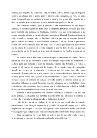 Isabella, una negativa no sería bien vista por el ton. Tal vez Sarah, la joven duquesa,
sufriera un ataque por el gasto, pero el dinero sería entregado, así fuese de mala
gana. Era posible que se indujese al conde a pagarlo con lo que aún quedaba de la
dote de Isabella. Ciertamente esa sería la solución que preferiría Sarah.
De cualquier manera, pese al posible y leve impedimento de una reyerta
familiar, el rescate llegaría sin duda tarde o temprano. Entonces, lo único que debía
hacer Isabella era permanecer tranquila, cooperar con sus secuestradores y no
causar molestia alguna, y en poco tiempo quedaría en libertad. Podría continuar su
viaje a Londres –aunque aún no lograba explicarse por qué su marido, Bernard,
quería tenerla allí –como si nada hubiese ocurrido. O tal vez hasta le permitiese
volver a su casa en Blakely Park. En todo caso, lo único que realmente debía temer
era la cólera de su marido si se veía obligado a usar la dote de ella. Lo que más
provocaba la ira de Bernard era tener que desprenderse de fondos a causa de su
esposa.
El primer indicio que tuvo Isabella de que se avecinaba un cambio fue esa
noche, la sexta de su cautiverio, cuando un forajido llegó como de costumbre a
soltarla para que comiera y usara la bacinilla. Cuando ella terminó y él volvió a
entrar en el cuarto, no comprobó la tirantez de la venda como de costumbre.
Agradecida porque se le ahorraba el estiramiento del nudo –que ella había
mantenido flojo en deferencia a la jaqueca que le latía en las sienes-, Isabella no se
extrañó de ese olvido hasta cuando él estaba atándola a la cama. Volvió la cabeza de
costado contra el colchón en callada protesta contra el intenso dolor de sus
músculos, obligados a asumir la misma posición inhumana en la cual habían estado
estirados tres interminables días. La venda que le cubría los ojos resbaló, e Isabella
se encontró mirando el barbado rostro de su secuestrador.
Isabella le miró fijamente con creciente horror; él la miraba a su vez con
gesto ceñudo. Se cruzaron sus miradas. Isabella sintió que el pánico le oprimía el
pecho. ¿Iba él a matarla, ahora que ella le había visto la cara?
-¡Oh, la luz me ciega! –balbuceó con un terror que agudizaba su ingenio.
Rápidamente cerró los ojos, esperando y rezando para que él creyera que el débil
resplandor lanzado por la vela que había puesto sobre la mesa de noche bastaba en
verdad para cegar a alguien que había estado privada de luz tanto tiempo como ella.
Para su sorpresa, en vez de darle un golpe o atar de nuevo la venda, el sujeto
se la quitó de la cabeza y la dejó caer en el suelo, junto al lecho.
 