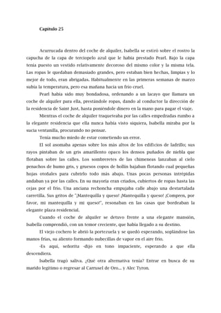 Capítulo 25
Acurrucada dentro del coche de alquiler, Isabella se estiró sobre el rostro la
capucha de la capa de terciopelo azul que le había prestado Pearl. Bajo la capa
tenía puesto un vestido relativamente decoroso del mismo color y la misma tela.
Las ropas le quedaban demasiado grandes, pero estaban bien hechas, limpias y lo
mejor de todo, eran abrigadas. Habitualmente en las primeras semanas de marzo
subía la temperatura, pero esa mañana hacía un frío cruel.
Pearl había sido muy bondadosa, ordenando a un lacayo que llamara un
coche de alquiler para ella, prestándole ropas, dando al conductor la dirección de
la residencia de Saint Just, hasta poniéndole dinero en la mano para pagar el viaje.
Mientras el coche de alquiler traqueteaba por las calles empedradas rumbo a
la elegante residencia que ella nunca había visto siquiera, Isabella miraba por la
sucia ventanilla, procurando no pensar.
Tenía mucho miedo de estar cometiendo un error.
El sol asomaba apenas sobre los más altos de los edificios de ladrillo; sus
rayos pintaban de un gris amarillento opaco los densos puñados de niebla que
flotaban sobre las calles. Los sombreretes de las chimeneas lanzaban al cielo
penachos de humo gris, y gruesos copos de hollín bajaban flotando cual pequeñas
hojas otoñales para cubrirlo todo más abajo. Unas pocas personas intrépidas
andaban ya por las calles. En su mayoría eran criados, cubiertos de ropas hasta las
cejas por el frío. Una anciana rechoncha empujaba calle abajo una destartalada
carretilla. Sus gritos de "¡Mantequilla y queso! ¡Mantequilla y queso! ¡Compren, por
favor, mi mantequilla y mi queso!", resonaban en las casas que bordeaban la
elegante plaza residencial.
Cuando el coche de alquiler se detuvo frente a una elegante mansión,
Isabella comprendió, con un temor creciente, que había llegado a su destino.
El viejo cochero le abrió la portezuela y se quedó esperando, soplándose las
manos frías, su aliento formando nubecillas de vapor en el aire frío.
-Es aquí, señorita -dijo en tono impaciente, esperando a que ella
descendiera.
Isabella tragó saliva. ¿Qué otra alternativa tenía? Entrar en busca de su
marido legítimo o regresar al Carrusel de Oro... y Alec Tyron.
 