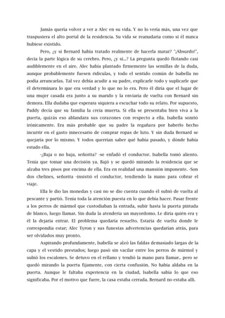 Jamás quería volver a ver a Alec en su vida. Y no lo vería más, una vez que
traspusiera el alto portal de la residencia. Su vida se reanudaría como si él nunca
hubiese existido.
Pero, ¿y si Bernard había tratado realmente de hacerla matar? "¡Absurdo!",
decía la parte lógica de su cerebro. Pero, ¿y si...? La pregunta quedó flotando casi
audiblemente en el aire. Alec había plantado firmemente las semillas de la duda,
aunque probablemente fuesen ridículas, y todo el sentido común de Isabella no
podía arrancarlas. Tal vez debía acudir a su padre, explicarle todo y suplicarle que
él determinara lo que era verdad y lo que no lo era. Pero él diría que el lugar de
una mujer casada era junto a su marido y la enviaría de vuelta con Bernard sin
demora. Ella dudaba que esperara siquiera a escuchar todo su relato. Por supuesto,
Paddy decía que su familia la creía muerta. Si ella se presentaba bien viva a la
puerta, quizás eso ablandara sus corazones con respecto a ella. Isabella sonrió
irónicamente. Era más probable que su padre la regañara por haberlo hecho
incurrir en el gasto innecesario de comprar ropas de luto. Y sin duda Bernard se
quejaría por lo mismo. Y todos querrían saber qué había pasado, y dónde había
estado ella.
-¿Baja o no baja, señorita? -se enfadó el conductor. Isabella tomó aliento.
Tenía que tomar una decisión ya. Bajó y se quedó mirando la residencia que se
alzaba tres pisos por encima de ella. Era en realidad una mansión imponente. -Son
dos chelines, señorita -insistió el conductor, tendiendo la mano para cobrar el
viaje.
Ella le dio las monedas y casi no se dio cuenta cuando él subió de vuelta al
pescante y partió. Tenía toda la atención puesta en lo que debía hacer. Pasar frente
a los perros de mármol que custodiaban la entrada, subir hasta la puerta pintada
de blanco, luego llamar. Sin duda la atendería un mayordomo. Le diría quién era y
él la dejaría entrar. El problema quedaría resuelto. Estaría de vuelta donde le
correspondía estar; Alec Tyron y sus funestas advertencias quedarían atrás, para
ser olvidados muy pronto.
Aspirando profundamente, Isabella se alzó las faldas demasiado largas de la
capa y el vestido prestados; luego pasó sin vacilar entre los perros de mármol y
subió los escalones. Se detuvo en el rellano y tendió la mano para llamar.. pero se
quedó mirando la puerta fijamente, con cierta confusión. No había aldaba en la
puerta. Aunque le faltaba experiencia en la ciudad, Isabella sabía lo que eso
significaba. Por el motivo que fuere, la casa estaba cerrada. Bernard no estaba allí.
 