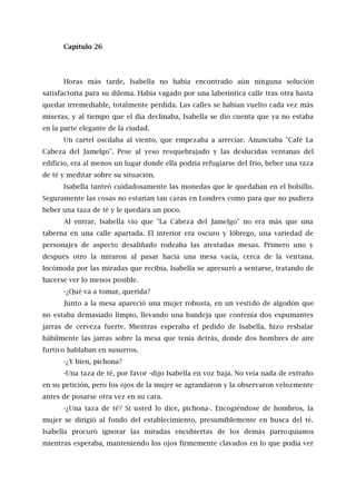 Capítulo 26
Horas más tarde, Isabella no había encontrado aún ninguna solución
satisfactoria para su dilema. Había vagado por una laberíntica calle tras otra hasta
quedar irremediable, totalmente perdida. Las calles se habían vuelto cada vez más
míseras, y al tiempo que el día declinaba, Isabella se dio cuenta que ya no estaba
en la parte elegante de la ciudad.
Un cartel oscilaba al viento, que empezaba a arreciar. Anunciaba "Café La
Cabeza del Jamelgo". Pese al yeso resquebrajado y las deslucidas ventanas del
edificio, era al menos un lugar donde ella podría refugiarse del frío, beber una taza
de té y meditar sobre su situación.
Isabella tanteó cuidadosamente las monedas que le quedaban en el bolsillo.
Seguramente las cosas no estarían tan caras en Londres como para que no pudiera
beber una taza de té y le quedara un poco.
Al entrar, Isabella vio que "La Cabeza del Jamelgo" no era más que una
taberna en una calle apartada. El interior era oscuro y lóbrego, una variedad de
personajes de aspecto desaliñado rodeaba las atestadas mesas. Primero uno y
después otro la miraron al pasar hacia una mesa vacía, cerca de la ventana.
Incómoda por las miradas que recibía, Isabella se apresuró a sentarse, tratando de
hacerse ver lo menos posible.
-¿Qué va a tomar, querida?
Junto a la mesa apareció una mujer robusta, en un vestido de algodón que
no estaba demasiado limpio, llevando una bandeja que contenía dos espumantes
jarras de cerveza fuerte. Mientras esperaba el pedido de Isabella, hizo resbalar
hábilmente las jarras sobre la mesa que tenía detrás, donde dos hombres de aire
furtivo hablaban en susurros.
-¿Y bien, pichona?
-Una taza de té, por favor -dijo Isabella en voz baja. No veía nada de extraño
en su petición, pero los ojos de la mujer se agrandaron y la observaron velozmente
antes de posarse otra vez en su cara.
-¿Una taza de té? Si usted lo dice, pichona-. Encogiéndose de hombros, la
mujer se dirigió al fondo del establecimiento, presumiblemente en busca del té.
Isabella procuró ignorar las miradas encubiertas de los demás parroquianos
mientras esperaba, manteniendo los ojos firmemente clavados en lo que podía ver
 