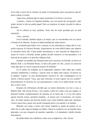 de la calle a través de la ventana. No pudo ver demasiado, pues una gruesa capa de
polvo cubría el cristal.
-Aquí tiene, pichona-dijo la mujer poniendo el té frente a la joven.
-¿Cuánto... cuánto es?-inquirió Isabella, casi con miedo de averiguarlo. ¿Qué
podía ocurrir si ella no podía pagar? Para su sorpresa, la mujer sacudió la cabeza
diciendo:
-No le cobraré la taza, pichona. Tiene aire de estar pasando por un mal
momento.
-Vaya... gracias.
Con la mirada, Isabella siguió a la mujer, que se encaminaba otra vez hacia
el fondo de la taberna. Al parecer había bondad por todas partes.
Se acomodó para beber el té y pensar en sus alternativas. Según ella lo veía,
podía regresar al Carrusel Dorado. Seguramente no sería difícil lograr que alguien
la orientara hacia allí. 0 bien podía encaminarse a una estación de diligencias y
tratar de volver a Norfolk, donde podría decidir entonces si encomendarse a la
merced de su padre o ir derecho a Blakely Park.
Siempre era posible que Bernard Saint Just estuviese en Norfolk, ya fuera en
Blakely Park o en Portland House, la finca del padre de ella. ¿Acaso su ausencia
tenía algo que ver con la supuesta muerte de Isabella?
No lo sabía. En realidad, no le importaba siquiera. Sólo sabía que estaba
cansada, hambrienta y confusa, y quería estar en algún sitio seguro. Al pensar en
la palabra "seguro", la cara disolutamente atractiva de Alec relampagueó en su
mente. Colérica pensó: "Vaya, ¿por qué relaciono el estar segura con ese canalla?"
Resueltamente le desterró de sus pensamientos, como ya lo había hecho ese día
diez o doce veces.
Después de reflexionar, decidió que su mejor alternativa era irse a casa, a
Blakely Park. Allí estaría Pressy, y los criados, todos los cuales eran sus amigos. Sí
Bernard trataba verdaderamente de matarla, no lo haría allí. Y si era otro quien
quería hacerla matar, quedaría burlado... al menos por el momento. ¡Al cuerno
Alec, de todos modos, por hacerle pensar esas cosas! Isabella sabía que, mientras
viviera, nunca iba a pasar otra noche tranquila junto a su marido o su familia.
Mirando con enojo a través del cristal, Isabella se irguió de pronto en su
silla. Por la calle angosta llegaba un tílburi. Quien lo conducía era un hombre bien
plantado, con una chaqueta de muchos capotillos y el abundante cabello dorado
descubierto.
No podía haber dos cabelleras como esas en Inglaterra. ¡Alec Tyron!
 