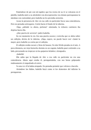 Poniéndose de pie con tal rapidez que los restos de su té se volcaron en el
platillo, lsabella miró a su alrededor con desesperación. Los demás parroquianos la
miraban con curiosidad, pero lsabella no les prestaba atención.
Acaso la presencia de Alec en esa calle en particular fuese una coincidencia.
Pero no pensaba arriesgarse. Corrió hacia el fondo de la taberna.
-Oiga, ¿adónde va ahora, pichona? -alarmada, la robusta cantinera iba
deprisa hacia ella.
-¿Hay puerta de servicio?- jadeó Isabella.
En ese momento la vio. Era una puerta oscura y estrecha que se abría sobre
un callejón, detrás de la taberna. -¡Oiga, espere, no puede hacer eso! -clamó la
mujer, pero Isabella ya corría por el callejón.
El callejón estaba oscuro y lleno de basura. Un olor fétido pesaba en el aire. A
poca distancia, un viejo borracho dormía en un zaguán. Isabella pasó corriendo a su
lado, procurando no tropezar en los guijarros helados y desiguales.
-¡Isabella!
Ella sabía que la llegada de Alec a esa calle en particular no era una
coincidencia. Ahora aquí estaba él, persiguiéndola, con sus botas golpeando
ruidosamente el empedrado al correr.
Ya una vez él la había atrapado. No pensaba permitir que volviese a hacerlo.
Alzándose las faldas, Isabella huyó como si los demonios del infierno la
persiguieran.
 