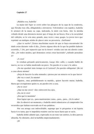 Capítulo 27
-¡Maldita sea, Isabella!
La mano del Tigre se cerró sobre los pliegues de la capa de la condesita,
que flotaba tras ella, obligándola a detenerse. Volviéndose con rapidez, Isabella
le arrancó de la mano su capa. Jadeando, lo miró con furia. Alec la miraba
ceñudo desde una distancia menor que el largo de un brazo. Pese a la oscuridad
del callejón, se lo veía muy grande, muy recio y muy guapo. La joven tuvo que
reprimir un maligno atisbo de placer ante su presencia. -¡Suéltame!
-¿Que te suelte? ¡Tienes muchísima suerte de que te haya encontrado! He
dado aviso durante todo el día. ¿Tienes alguna idea de lo que ha podido haberte
ocurrido...? ¡No, por supuesto que no la tienes! -estaba casi tan sin aliento como
ella-. ¿De todos modos, qué demonios creías estar haciendo? ¿Adónde pensabas
ir?
-¡A casa!
Se estaban gritando prácticamente. Luego Alec calló, y cuando habló de
nuevo, su voz se había moderado un poco. -No puedes ir a casa y lo sabes.
-¡No me quedaré más tiempo en el Carrusel! ¡No puedes obligarme! ¡Me iré
a casa ahora mismo!
-¡Deja de hacerte la niña mimada y piensa por un minuto en lo que haces!
-¡Me voy a casa! ¡Ya mismo!
-Alguien... muy probablemente tu marido... quiere hacerte matar, Isabella.
Hasta que averigüemos quién es, no puedes irte a casa.
-¡No te creo!
-¿Que no me crees? -Alec entrecerró los ojos.
-¡No, no te creo!
-¿Por qué te mentiría?
-Para lograr que yo... para mantenerme como... para... para... ¡Tú lo sabes!
Alec la observó un momento, e Isabella sintió ruborizarse al comprender los
recuerdos que habían reavivado en él sus palabras.
-Por esa arenga casi indescifrable, supongo que te preguntas si mi lujuria
hacia ti es tanta, que te impediría reunirte con los tuyos hasta que se sacie.
Isabella debió admitir que, expresada en un tono tan satírico, la idea parecía
absurda. No obstante, alzó la barbilla empecinadamente.
-¡Sí!
 