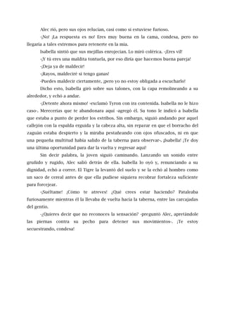 Alec rió, pero sus ojos relucían, casi como si estuviese furioso.
-¡No! ¡La respuesta es no! Eres muy buena en la cama, condesa, pero no
llegaría a tales extremos para retenerte en la mía.
Isabella sintió que sus mejillas enrojecían. Lo miró colérica. -¡Eres vil!
-¡Y tú eres una maldita tontuela, por eso diría que hacemos buena pareja!
-¡Deja ya de maldecir!
-¡Rayos, maldeciré si tengo ganas!
-Puedes maldecir ciertamente, ¡pero yo no estoy obligada a escucharlo!
Dicho esto, Isabella giró sobre sus talones, con la capa remolineando a su
alrededor, y echó a andar.
-¡Detente ahora mismo! -exclamó Tyron con ira contenida. Isabella no le hizo
caso-. Merecerías que te abandonara aquí -agregó él. Su tono le indicó a Isabella
que estaba a punto de perder los estribos. Sin embargo, siguió andando por aquel
callejón con la espalda erguida y la cabeza alta, sin reparar en que el borracho del
zaguán estaba despierto y la miraba pestañeando con ojos ofuscados, ni en que
una pequeña multitud había salido de la taberna para observar-. ¡Isabella! ¡Te doy
una última oportunidad para dar la vuelta y regresar aquí!
Sin decir palabra, la joven siguió caminando. Lanzando un sonido entre
gruñido y rugido, Alec salió detrás de ella. Isabella lo oyó y, renunciando a su
dignidad, echó a correr. El Tigre la levantó del suelo y se la echó al hombro como
un saco de cereal antes de que ella pudiese siquiera recobrar fortaleza suficiente
para forcejear.
-¡Suéltame! ¡Cómo te atreves! ¿Qué crees estar haciendo? Pataleaba
furiosamente mientras él la llevaba de vuelta hacía la taberna, entre las carcajadas
del gentío.
-¿Quieres decir que no reconoces la sensación? -preguntó Alec, apretándole
las piernas contra su pecho para detener sus movimientos-. ¡Te estoy
secuestrando, condesa!
 