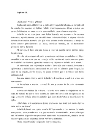 Capítulo 28
-¡Suéltame! -Pronto. -¡Ahora!
Sin hacerle caso, él la llevó a la calle, atravesando la taberna. Al clavarles él
la mirada, los mirones se habían callado respetuosamente. Ahora seguían sus
pasos, hablándose en susurros con sumo cuidado y con el mayor regocijo.
Isabella no se regocijaba. Alec había lanzado una moneda a la robusta
cantinera, agradeciéndole por enviarle aviso y diciéndole que, si alguna vez ella
necesitaba un favor, bastaría con que se lo pidiera. Como respuesta, la mujer le
había lamido prácticamente las botas, mientras Isabella, en su humillante
posición, hervía de furia.
Al parecer, el Tigre era una fuerza a tener en cuenta en los barrios bajos
londinenses.
Alec dio otra moneda al sucio granuja que sujetaba sus caballos -el Tigre
no debía preocuparse de que su carruaje sufriera daños ni siquiera en una parte
de la ciudad tan ruinosa; ¿quién se atrevería?- y depositó a Isabella en el asiento.
De inmediato ella se precipitó hacia el otro lado del vehículo, decidida a
aprovechar la momentánea distracción de Alec con los caballos para escapar. En
aras de su orgullo, por lo menos, no podía permitir que él la tratase con tanta
arbitrariedad.
Con una mano, Alec le sujetó la falda y, de un tirón, la volvió a sentar sin
ceremonias.
-Si lo vuelves a intentar, te ataré de pies y manos. Ya lo verás -prometió
entre dientes.
Isabella no dudaba de lo dicho. Ya había visto antes esa expresión en su
cara. Se hundió de nuevo en el asiento, se cubrió la cabeza con la capucha de la
capa y observó ceñuda a los dos caballos que ahora los llevaban a paso vivo por la
calle.
-¿Qué dirías si te contara que tengo pruebas de que Saint Just pagó a Parren
para que te asesinara?
Isabella le lanzó una rápida mirada. El Tigre conducía con soltura, de modo
competente, pero parecía usar con precaución la mano derecha. Al recordar que
era su hombro izquierdo el que habían herido esa mañana misma, Isabella sintió
una leve punzada de inquietud por él. Pero leve, nada más.
-Diría: "muéstramela" -respondió con voz muy fría.
 
