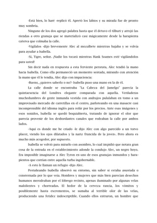 -Está bien, lo haré -replicó él. Apretó los labios y su mirada fue de pronto
muy sombría.
Ninguno de los dos agregó palabra hasta que él detuvo el tílburi y arrojó las
riendas a otro granuja que se materializó casi mágicamente desde la harapienta
caterva que colmaba la calle.
-Vigílalos -dijo brevemente Alec al mozalbete mientras bajaba y se volvía
para ayudar a Isabella.
-Sí, Tigre, señor. ¡Nadie los tocará mientras Hank Soames esté vigilándolos
para usted!
Sin decir nada en respuesta a esta ferviente perorata, Alec tendió la mano
hacia Isabella. Como ella permaneció un momento sentada, mirando con atención
la mano que él le tendía, Alec dijo con impaciencia:
-Bueno, ¿quieres saberlo o no?- Isabella puso una mano en la de él.
La calle donde se encontraba "La Cabeza del Jamelgo" parecía la
quintaesencia del Londres elegante comparada con aquella. Verdaderas
muchedumbres de gente inmunda vestida con andrajos pululaban en tomo a un
improvisado mercado de carretillas en el centro, parloteando en una masacre casi
incomprensible del idioma inglés para reñir por los precios. Ante esas imágenes y
esos sonidos, lsabella se quedó boquiabierta, tratando de ignorar el olor que
parecía provenir de los desbordantes canales que rodeaban la calle por ambos
lados.
-Aquí es donde me he criado -le dijo Alec con algo parecido a un torvo
placer, viendo los ojos dilatados y la nariz fruncida de la joven-. Pero ahora es
mucho más acogedor, por supuesto.
Isabella se volvió para mirarlo con asombro, lo cual impidió que notara gran
cosa de la entrada en el establecimiento adonde la condujo Alec, un negro hoyo.
Era imposible imaginarse a Alec Tyron en uno de esos granujas inmundos y hara-
pientos que corrían entre aquella turba ingobernable.
-A esto le llaman un refugio -dijo Alec.
Pestañeando Isabella observó su entorno, sin saber si estaba asustada o
consternada por lo que veía. Hombres y mujeres que más bien parecían desechos
humanos merodeaban por el lóbrego recinto, apenas iluminado por algunas velas
malolientes y chorreadas. El hedor de la cerveza rancia, los vómitos y
posiblemente hasta excrementos, se sumaba al terrible olor de las velas,
produciendo una fetidez indescriptible. Cuando ellos entraron, un hombre que
 