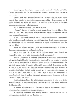 -Ya no importa. De cualquier manera esto ha terminado –dijo. Parecía hablar
consigo mismo más que con ella. Luego, vela en mano, se volvió para salir de la
habitación.
-¿Quiere decir que… entonces han recibido el dinero? ¿Se me dejará libre?-
Isabella abrió los ojos de pronto. Con una esperanza súbita y desatinada, vio que el
sujeto la miraba por encima del hombro y su rostro de rudas facciones se torcía en
una sonrisa que era una verdadera mueca.
-Ah, sí, la dejaremos libre, claro –dijo y se alejó.
-¿Cuándo? –La voz de Isabella se alzó aguda. ¡Estar otra vez libre…! Sólo
entonces, cuando estaba próxima la perspectiva de ser liberada sana y salva, advirtió
cuán asustada había estado.
La única respuesta que obtuvo fue un descuidado ademán del bandido que
salió pesadamente de la habitación, cerrando la puerta al dejarla otra vez a oscuras.
Allí permaneció Isabella largo rato, inundada de alivio. Pronto estaría libre del
terror… ¡Libre!
Luego, con lentitud, arrugó la frente. Su jubiloso aturdimiento se esfumó al
darse cuenta de que algo no estaba del todo bien.
Ella le había visto con claridad, podría identificar todos y cada uno de sus
rasgos. Él lo sabía y no le había importando. ¿Qué le indicaba eso?
Mientras reflexionaba al respecto, Isabella se echó a temblar. Había una sola
interpretación posible: ellos habían obtenido en verdad lo que querían, el rescate;
pero en vez de soltarla según lo acordado, la iban a matar. Esa era la única solución
que tenía alguna lógica. El bandido había tenido tanto cuidado de no dejar que ella
lo viese, a él ni a ningún otro, hasta ese momento, cuando todo iba a terminar. Si
pensaban dejarla ir, el sentido común imponía que se preocupasen doblemente por
ocultar sus identidades. Una vez libre, ella podría acudir a las autoridades e
identificarlos. Si eran atrapados, ciertamente pasarían mucho tiempo en la cárcel.
Hasta podrían ser ahorcados.
Cuanto más pensaba en ello, más segura estaba Isabella de estar en lo cierto:
a ese hombre no le importaba que ella le hubiese visto la cara porque ya habían
decidido matarla.
Su corazón pareció detenerse. Casi no podía respirar. Atada de pies y manos,
estaba indefensa para resistirse de alguna manera.
En cualquier momento ellos podían entrar y matarla de un tiro, o
estrangularla, o asfixiarla con una almohada o…
 