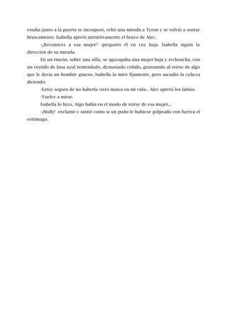 estaba junto a la puerta se incorporó, echó una mirada a Tyron y se volvió a sentar
bruscamente. Isabella apretó instintivamente el brazo de Alec.
-¿Reconoces a esa mujer? -preguntó él en voz baja. lsabella siguió la
dirección de su mirada.
En un rincón, sobre una silla, se agazapaba una mujer baja y rechoncha, con
un vestido de lana azul remendado, demasiado ceñido, graznando al reírse de algo
que le decía un hombre grueso. Isabella la miró fijamente, pero sacudió la cabeza
diciendo:
-Estoy segura de no haberla visto nunca en mi vida-. Alec apretó los labios.
-Vuelve a mirar.
Isabella lo hizo. Algo había en el modo de reírse de esa mujer...
-¡Molly! -exclamó y sintió como si un puño le hubiese golpeado con fuerza el
estómago.
 