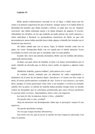 Capítulo 29
Molly quedó evidentemente aterrada al ver al Tigre, y habló hasta por los
codos a la primera sugerencia de que lo hiciera. Aunque nunca se le había dicho la
identidad del hombre que había matado a Parren, sí sabía que era un "elegante
vuecencia" que había ordenado matar a la dama después de pagarse el rescate.
Abundaban los detalles, en los que Isabella no pudo pensar sin sentir náuseas, y
todos indicaban a Bernard. La quejumbrosa insistencia de Molly en que ella
personalmente nunca había querido hacer daño alguno a Isabella fue tratada con el
desprecio que merecía.
-De haber sabido que era tu moza, Tigre, la habría tratado como oro en
paño, ¡de veras! -lloriqueaba Molly con voz aguda por el miedo mientras Tyron
escuchaba su relato con ojos que se tornaban cada vez más gélidos.
Cuando Alec clavó una mirada aterradora, Molly cayó de rodillas allí mismo,
suplicando misericordia.
Al final, con gran alivio de Isabella, él dejó a la mujer arrastrándose por el
suelo. Isabella no deseaba que se hiciese mal a nadie, ni siquiera a alguien como
Molly.
-Maldición, Isabella, ¿quieres hablar? ¿Aún quieres irte a casa?
Ya estaban afuera, rodando por un laberinto de calles empedradas y
alejándose de lo peor de los barrios bajos. Anochecía y el viento era frío como el
hielo. El rostro perfectamente esculpido de Alec Tyron se veía austero y un tanto
duro, aunque el viento penetrante traía color a sus mejillas y revolvía su leonado
cabello. Por su parte, el cabello de Isabella había perdido tiempo atrás su batalla
contra las horquillas que lo contenían, permitiendo que unos etéreos mechones
le cayeran sobre el rostro. Apartándolos, miró a Alec con angustia.
Los ojos de Alec la miraron, duros y fríos. -¿Isabella?
-No puedo irme a casa, ¿verdad?
-Deja de mostrarte tan desamparada. Sabes que te protegeré -repuso él con
aspereza.
-No puedo quedarme contigo.
-No veo que tengas muchas alternativas.
Tan cierto era eso, que la joven se quedó sin una respuesta adecuada. Con
todo, lo intentó.
 