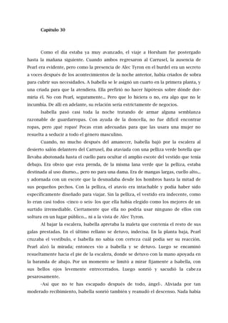Capítulo 30
Como el día estaba ya muy avanzado, el viaje a Horsham fue postergado
hasta la mañana siguiente. Cuando ambos regresaron al Carrusel, la ausencia de
Pearl era evidente, pero como la presencia de Alec Tyron en el burdel era un secreto
a voces después de los acontecimientos de la noche anterior, había criados de sobra
para cubrir sus necesidades. A Isabella se le asignó un cuarto en la primera planta, y
una criada para que la atendiera. Ella prefirió no hacer hipótesis sobre dónde dor-
miría él. No con Pearl, seguramente... Pero que lo hiciera o no, era algo que no le
incumbía. De allí en adelante, su relación sería estrictamente de negocios.
Isabella pasó casi toda la noche tratando de armar alguna semblanza
razonable de guardarropas. Con ayuda de la doncella, no fue difícil encontrar
ropas, pero ¡qué ropas! Pocas eran adecuadas para que las usara una mujer no
resuelta a seducir a todo el género masculino.
Cuando, no mucho después del amanecer, Isabella bajó por la escalera al
desierto salón delantero del Carrusel, iba ataviada con una pelliza verde botella que
llevaba abotonada hasta el cuello para ocultar el amplio escote del vestido que tenía
debajo. Era obvio que esta prenda, de la misma lana verde que la pelliza, estaba
destinada al uso diurno... pero no para una dama. Era de mangas largas, cuello alto...
y adornada con un escote que la desnudaba desde los hombros hasta la mitad de
sus pequeños pechos. Con la pelliza, el atavío era intachable y podía haber sido
específicamente diseñado para viajar. Sin la pelliza, el vestido era indecente, como
lo eran casi todos -cinco o seis- los que ella había elegido como los mejores de un
surtido irremediable. Ciertamente que ella no podría usar ninguno de ellos con
soltura en un lugar público... ni a la vista de Alec Tyron.
Al bajar la escalera, Isabella apretaba la maleta que contenía el resto de sus
galas prestadas. En el último rellano se detuvo, indecisa. En la planta baja, Pearl
cruzaba el vestíbulo, e Isabella no sabía con certeza cuál podía ser su reacción.
Pearl alzó la mirada; entonces vio a Isabella y se detuvo. Luego se encaminó
resueltamente hacia el pie de la escalera, donde se detuvo con la mano apoyada en
la baranda de abajo. Por un momento se limitó a mirar fijamente a Isabella, con
sus bellos ojos levemente entrecerrados. Luego sonrió y sacudió la cabeza
pesarosamente.
-Así que no te has escapado después de todo, ángel-. Aliviada por tan
moderado recibimiento, Isabella sonrió también y reanudó el descenso. Nada había
 